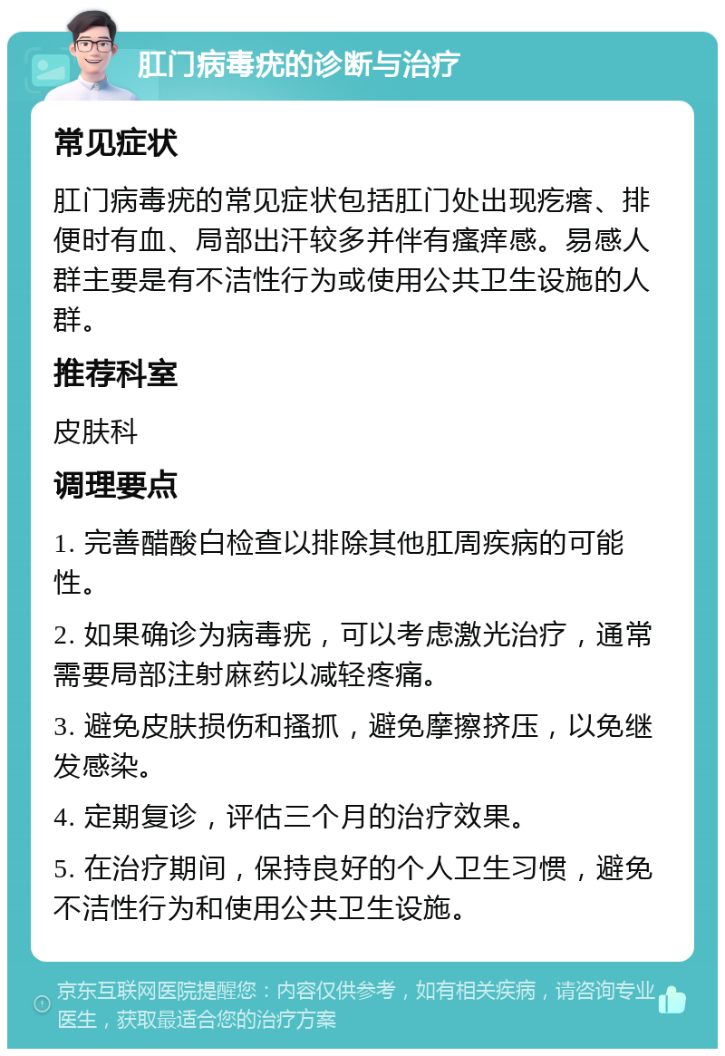 肛门病毒疣的诊断与治疗 常见症状 肛门病毒疣的常见症状包括肛门处出现疙瘩、排便时有血、局部出汗较多并伴有瘙痒感。易感人群主要是有不洁性行为或使用公共卫生设施的人群。 推荐科室 皮肤科 调理要点 1. 完善醋酸白检查以排除其他肛周疾病的可能性。 2. 如果确诊为病毒疣，可以考虑激光治疗，通常需要局部注射麻药以减轻疼痛。 3. 避免皮肤损伤和搔抓，避免摩擦挤压，以免继发感染。 4. 定期复诊，评估三个月的治疗效果。 5. 在治疗期间，保持良好的个人卫生习惯，避免不洁性行为和使用公共卫生设施。