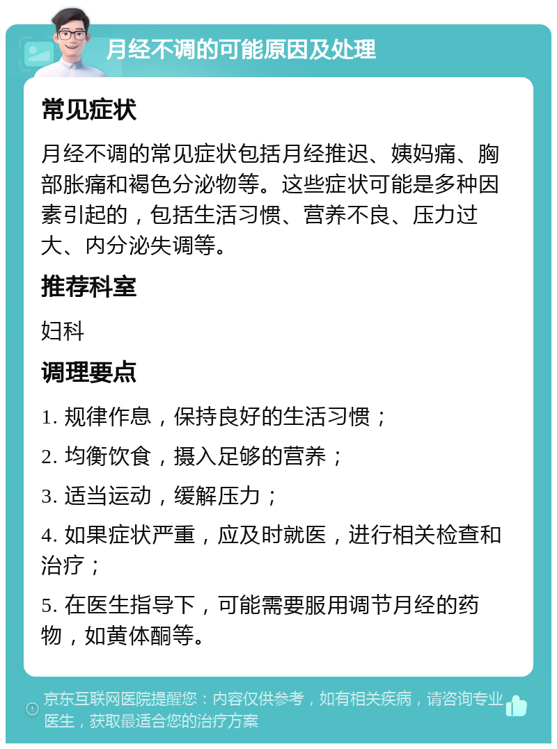 月经不调的可能原因及处理 常见症状 月经不调的常见症状包括月经推迟、姨妈痛、胸部胀痛和褐色分泌物等。这些症状可能是多种因素引起的，包括生活习惯、营养不良、压力过大、内分泌失调等。 推荐科室 妇科 调理要点 1. 规律作息，保持良好的生活习惯； 2. 均衡饮食，摄入足够的营养； 3. 适当运动，缓解压力； 4. 如果症状严重，应及时就医，进行相关检查和治疗； 5. 在医生指导下，可能需要服用调节月经的药物，如黄体酮等。