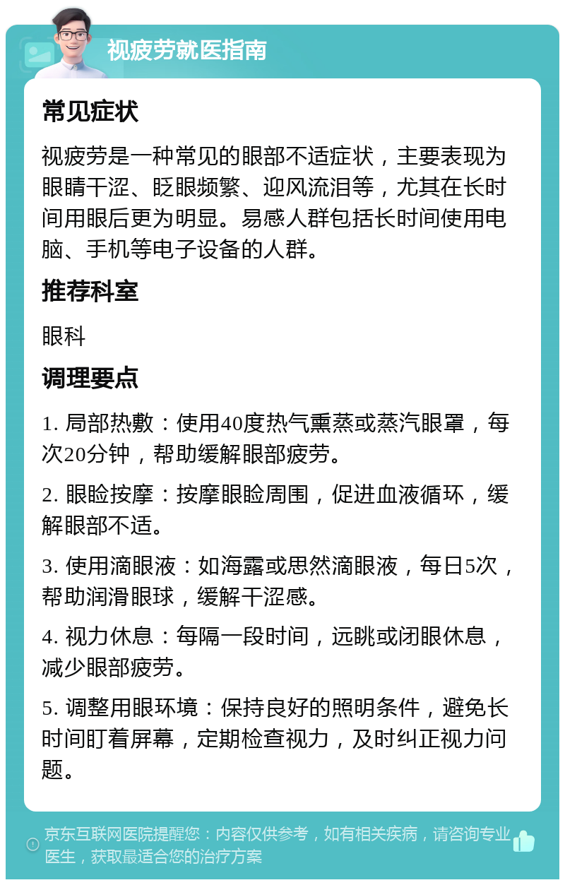 视疲劳就医指南 常见症状 视疲劳是一种常见的眼部不适症状，主要表现为眼睛干涩、眨眼频繁、迎风流泪等，尤其在长时间用眼后更为明显。易感人群包括长时间使用电脑、手机等电子设备的人群。 推荐科室 眼科 调理要点 1. 局部热敷：使用40度热气熏蒸或蒸汽眼罩，每次20分钟，帮助缓解眼部疲劳。 2. 眼睑按摩：按摩眼睑周围，促进血液循环，缓解眼部不适。 3. 使用滴眼液：如海露或思然滴眼液，每日5次，帮助润滑眼球，缓解干涩感。 4. 视力休息：每隔一段时间，远眺或闭眼休息，减少眼部疲劳。 5. 调整用眼环境：保持良好的照明条件，避免长时间盯着屏幕，定期检查视力，及时纠正视力问题。