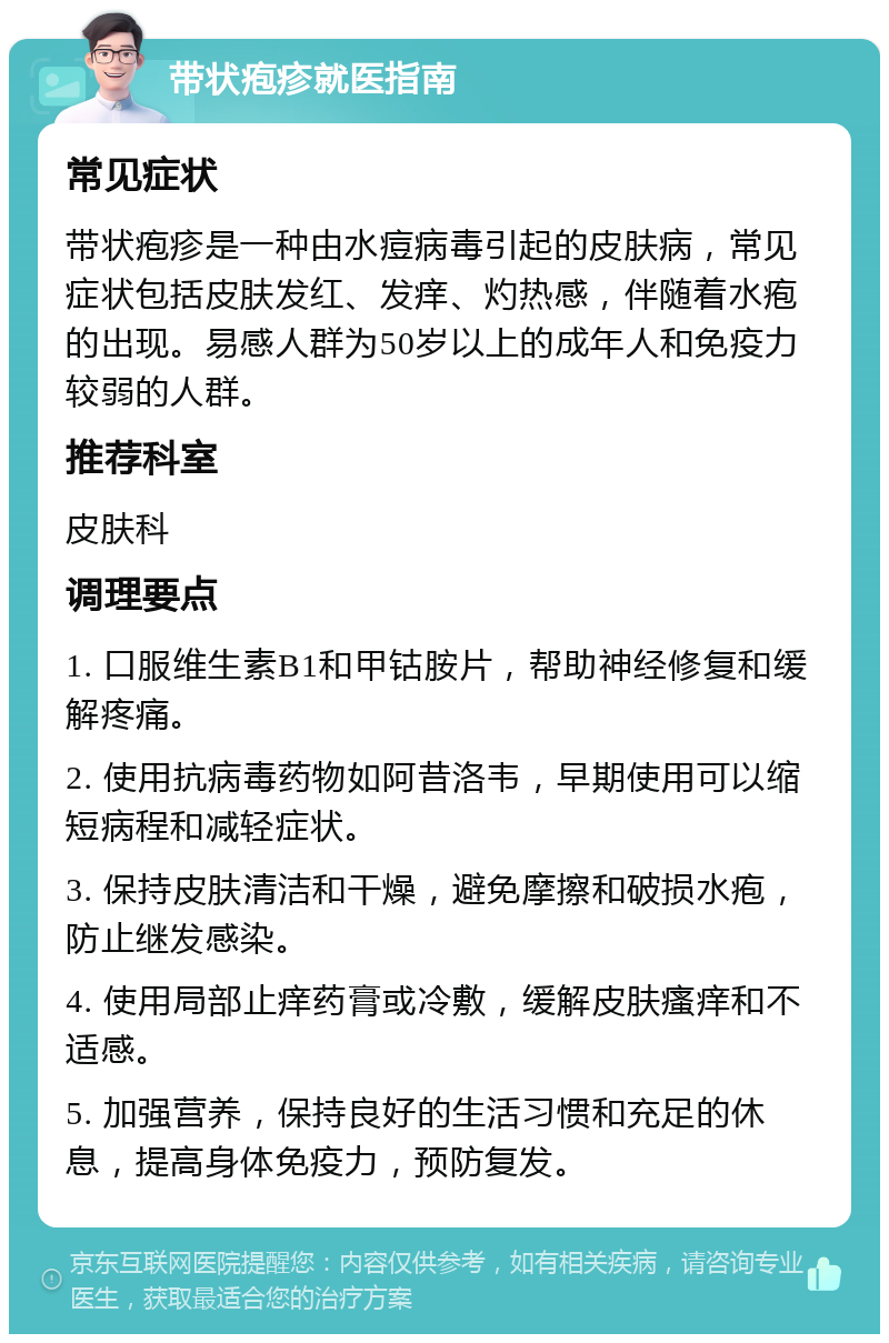 带状疱疹就医指南 常见症状 带状疱疹是一种由水痘病毒引起的皮肤病，常见症状包括皮肤发红、发痒、灼热感，伴随着水疱的出现。易感人群为50岁以上的成年人和免疫力较弱的人群。 推荐科室 皮肤科 调理要点 1. 口服维生素B1和甲钴胺片，帮助神经修复和缓解疼痛。 2. 使用抗病毒药物如阿昔洛韦，早期使用可以缩短病程和减轻症状。 3. 保持皮肤清洁和干燥，避免摩擦和破损水疱，防止继发感染。 4. 使用局部止痒药膏或冷敷，缓解皮肤瘙痒和不适感。 5. 加强营养，保持良好的生活习惯和充足的休息，提高身体免疫力，预防复发。