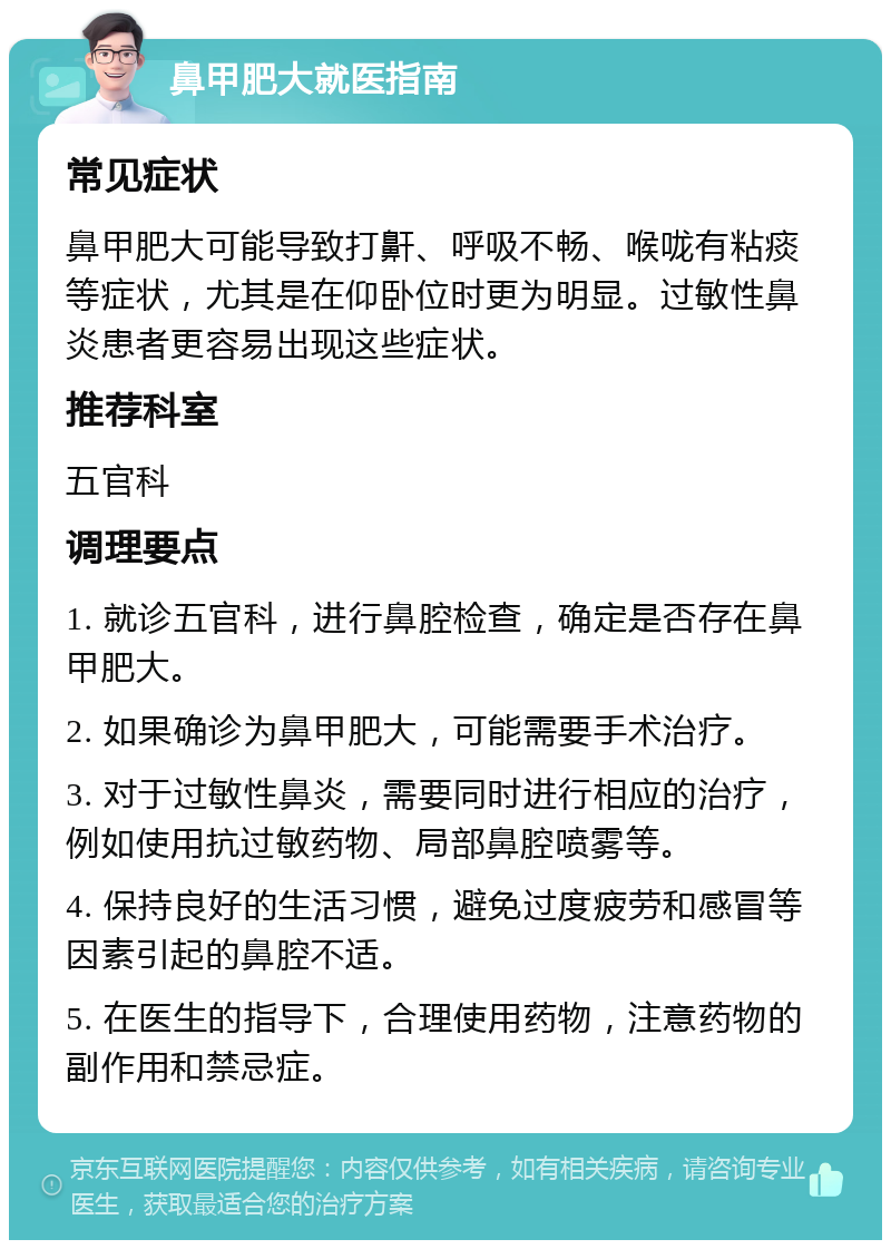 鼻甲肥大就医指南 常见症状 鼻甲肥大可能导致打鼾、呼吸不畅、喉咙有粘痰等症状，尤其是在仰卧位时更为明显。过敏性鼻炎患者更容易出现这些症状。 推荐科室 五官科 调理要点 1. 就诊五官科，进行鼻腔检查，确定是否存在鼻甲肥大。 2. 如果确诊为鼻甲肥大，可能需要手术治疗。 3. 对于过敏性鼻炎，需要同时进行相应的治疗，例如使用抗过敏药物、局部鼻腔喷雾等。 4. 保持良好的生活习惯，避免过度疲劳和感冒等因素引起的鼻腔不适。 5. 在医生的指导下，合理使用药物，注意药物的副作用和禁忌症。