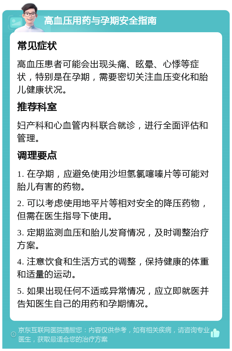 高血压用药与孕期安全指南 常见症状 高血压患者可能会出现头痛、眩晕、心悸等症状，特别是在孕期，需要密切关注血压变化和胎儿健康状况。 推荐科室 妇产科和心血管内科联合就诊，进行全面评估和管理。 调理要点 1. 在孕期，应避免使用沙坦氢氯噻嗪片等可能对胎儿有害的药物。 2. 可以考虑使用地平片等相对安全的降压药物，但需在医生指导下使用。 3. 定期监测血压和胎儿发育情况，及时调整治疗方案。 4. 注意饮食和生活方式的调整，保持健康的体重和适量的运动。 5. 如果出现任何不适或异常情况，应立即就医并告知医生自己的用药和孕期情况。