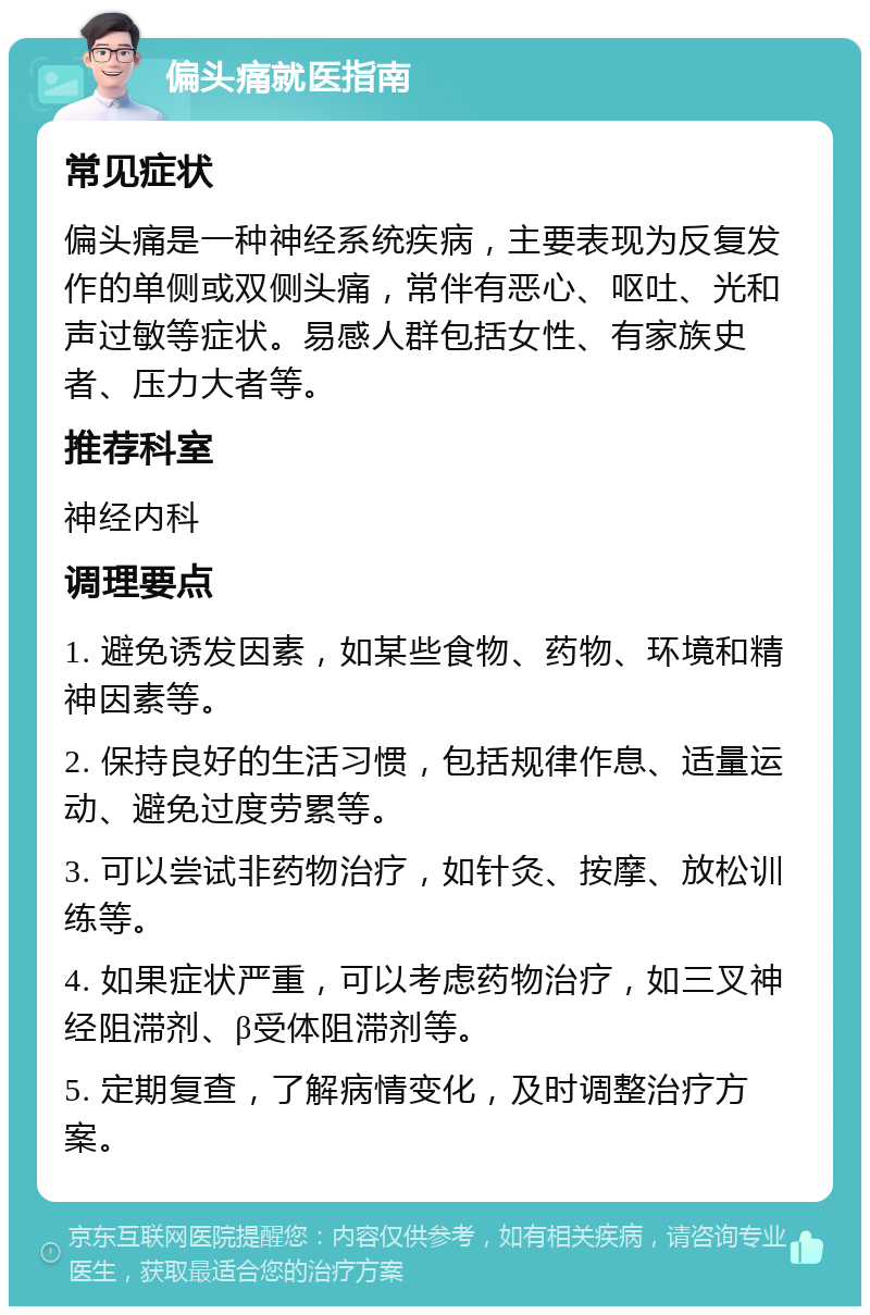 偏头痛就医指南 常见症状 偏头痛是一种神经系统疾病，主要表现为反复发作的单侧或双侧头痛，常伴有恶心、呕吐、光和声过敏等症状。易感人群包括女性、有家族史者、压力大者等。 推荐科室 神经内科 调理要点 1. 避免诱发因素，如某些食物、药物、环境和精神因素等。 2. 保持良好的生活习惯，包括规律作息、适量运动、避免过度劳累等。 3. 可以尝试非药物治疗，如针灸、按摩、放松训练等。 4. 如果症状严重，可以考虑药物治疗，如三叉神经阻滞剂、β受体阻滞剂等。 5. 定期复查，了解病情变化，及时调整治疗方案。