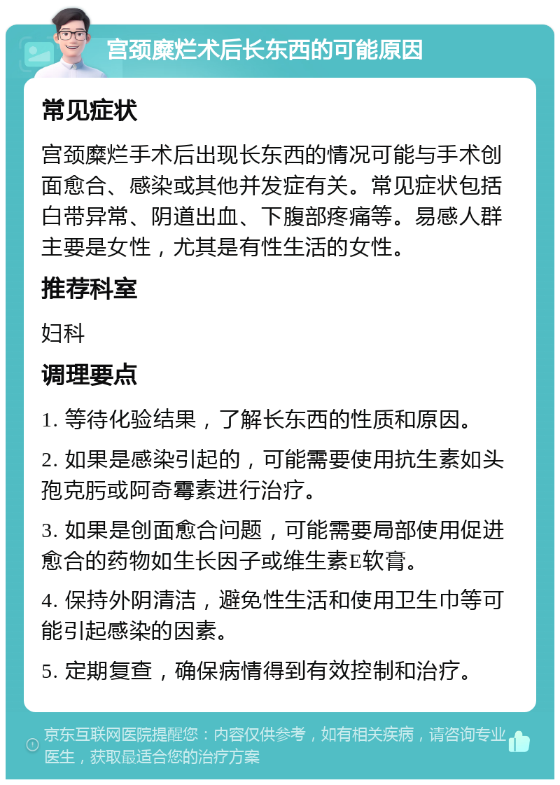 宫颈糜烂术后长东西的可能原因 常见症状 宫颈糜烂手术后出现长东西的情况可能与手术创面愈合、感染或其他并发症有关。常见症状包括白带异常、阴道出血、下腹部疼痛等。易感人群主要是女性，尤其是有性生活的女性。 推荐科室 妇科 调理要点 1. 等待化验结果，了解长东西的性质和原因。 2. 如果是感染引起的，可能需要使用抗生素如头孢克肟或阿奇霉素进行治疗。 3. 如果是创面愈合问题，可能需要局部使用促进愈合的药物如生长因子或维生素E软膏。 4. 保持外阴清洁，避免性生活和使用卫生巾等可能引起感染的因素。 5. 定期复查，确保病情得到有效控制和治疗。