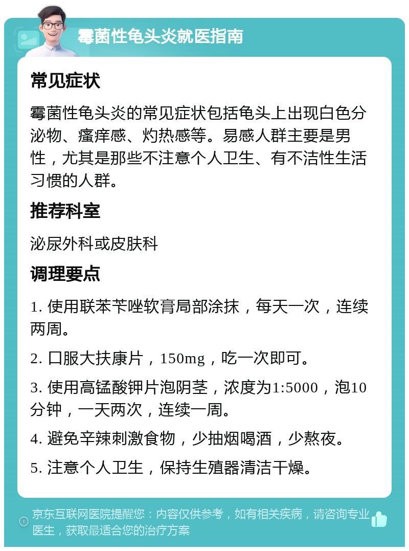 霉菌性龟头炎就医指南 常见症状 霉菌性龟头炎的常见症状包括龟头上出现白色分泌物、瘙痒感、灼热感等。易感人群主要是男性，尤其是那些不注意个人卫生、有不洁性生活习惯的人群。 推荐科室 泌尿外科或皮肤科 调理要点 1. 使用联苯苄唑软膏局部涂抹，每天一次，连续两周。 2. 口服大扶康片，150mg，吃一次即可。 3. 使用高锰酸钾片泡阴茎，浓度为1:5000，泡10分钟，一天两次，连续一周。 4. 避免辛辣刺激食物，少抽烟喝酒，少熬夜。 5. 注意个人卫生，保持生殖器清洁干燥。