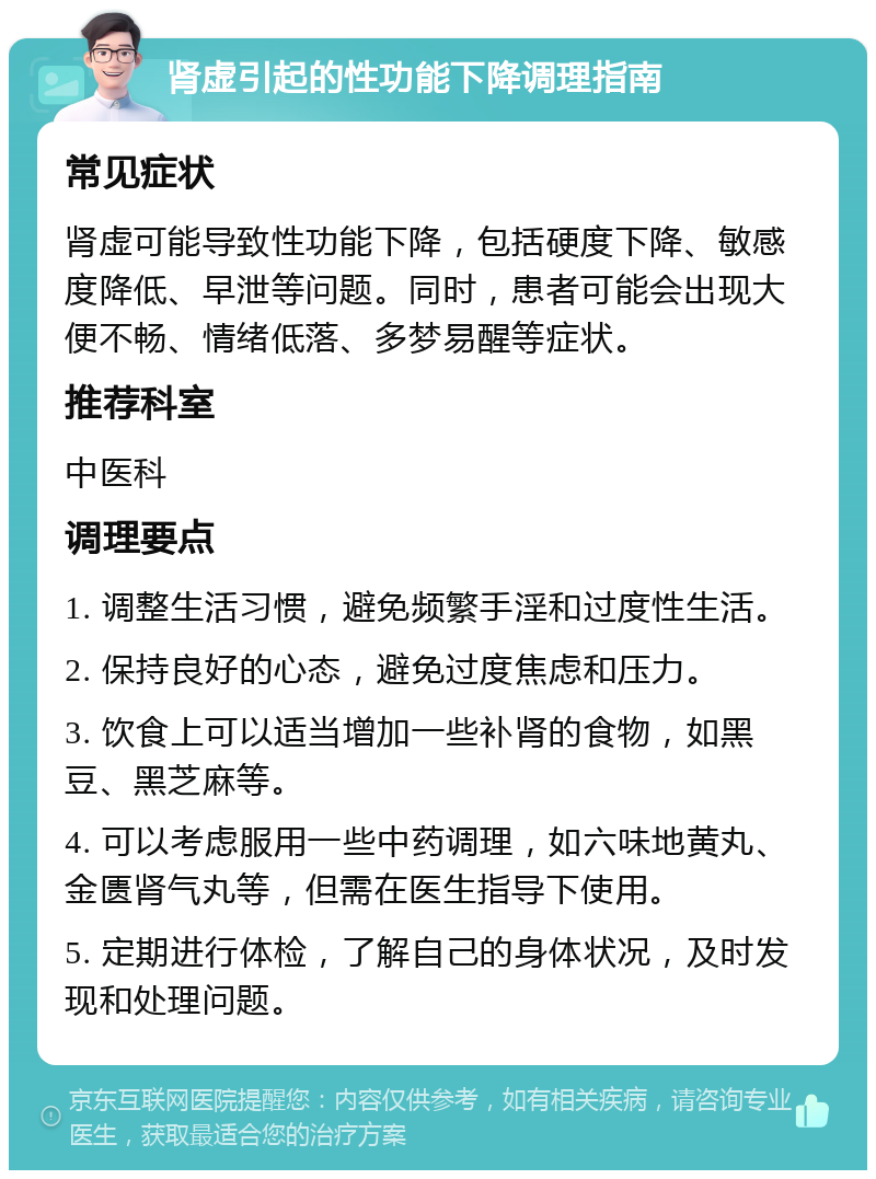 肾虚引起的性功能下降调理指南 常见症状 肾虚可能导致性功能下降，包括硬度下降、敏感度降低、早泄等问题。同时，患者可能会出现大便不畅、情绪低落、多梦易醒等症状。 推荐科室 中医科 调理要点 1. 调整生活习惯，避免频繁手淫和过度性生活。 2. 保持良好的心态，避免过度焦虑和压力。 3. 饮食上可以适当增加一些补肾的食物，如黑豆、黑芝麻等。 4. 可以考虑服用一些中药调理，如六味地黄丸、金匮肾气丸等，但需在医生指导下使用。 5. 定期进行体检，了解自己的身体状况，及时发现和处理问题。