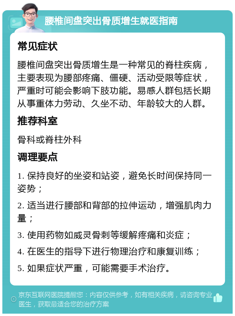 腰椎间盘突出骨质增生就医指南 常见症状 腰椎间盘突出骨质增生是一种常见的脊柱疾病，主要表现为腰部疼痛、僵硬、活动受限等症状，严重时可能会影响下肢功能。易感人群包括长期从事重体力劳动、久坐不动、年龄较大的人群。 推荐科室 骨科或脊柱外科 调理要点 1. 保持良好的坐姿和站姿，避免长时间保持同一姿势； 2. 适当进行腰部和背部的拉伸运动，增强肌肉力量； 3. 使用药物如威灵骨刺等缓解疼痛和炎症； 4. 在医生的指导下进行物理治疗和康复训练； 5. 如果症状严重，可能需要手术治疗。