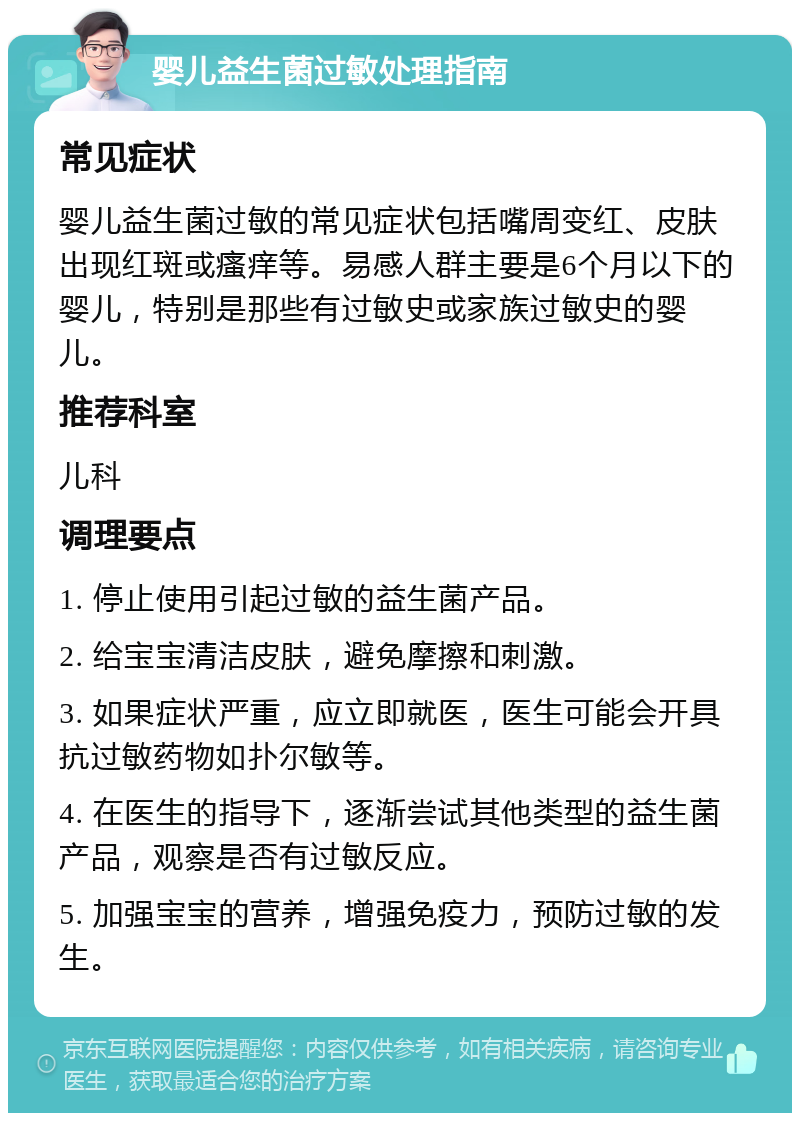 婴儿益生菌过敏处理指南 常见症状 婴儿益生菌过敏的常见症状包括嘴周变红、皮肤出现红斑或瘙痒等。易感人群主要是6个月以下的婴儿，特别是那些有过敏史或家族过敏史的婴儿。 推荐科室 儿科 调理要点 1. 停止使用引起过敏的益生菌产品。 2. 给宝宝清洁皮肤，避免摩擦和刺激。 3. 如果症状严重，应立即就医，医生可能会开具抗过敏药物如扑尔敏等。 4. 在医生的指导下，逐渐尝试其他类型的益生菌产品，观察是否有过敏反应。 5. 加强宝宝的营养，增强免疫力，预防过敏的发生。