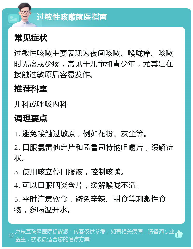 过敏性咳嗽就医指南 常见症状 过敏性咳嗽主要表现为夜间咳嗽、喉咙痒、咳嗽时无痰或少痰，常见于儿童和青少年，尤其是在接触过敏原后容易发作。 推荐科室 儿科或呼吸内科 调理要点 1. 避免接触过敏原，例如花粉、灰尘等。 2. 口服氯雷他定片和孟鲁司特钠咀嚼片，缓解症状。 3. 使用咳立停口服液，控制咳嗽。 4. 可以口服咽炎含片，缓解喉咙不适。 5. 平时注意饮食，避免辛辣、甜食等刺激性食物，多喝温开水。