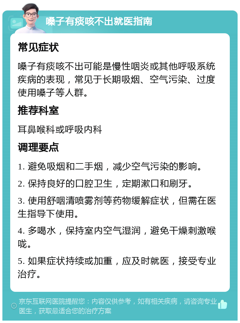 嗓子有痰咳不出就医指南 常见症状 嗓子有痰咳不出可能是慢性咽炎或其他呼吸系统疾病的表现，常见于长期吸烟、空气污染、过度使用嗓子等人群。 推荐科室 耳鼻喉科或呼吸内科 调理要点 1. 避免吸烟和二手烟，减少空气污染的影响。 2. 保持良好的口腔卫生，定期漱口和刷牙。 3. 使用舒咽清喷雾剂等药物缓解症状，但需在医生指导下使用。 4. 多喝水，保持室内空气湿润，避免干燥刺激喉咙。 5. 如果症状持续或加重，应及时就医，接受专业治疗。