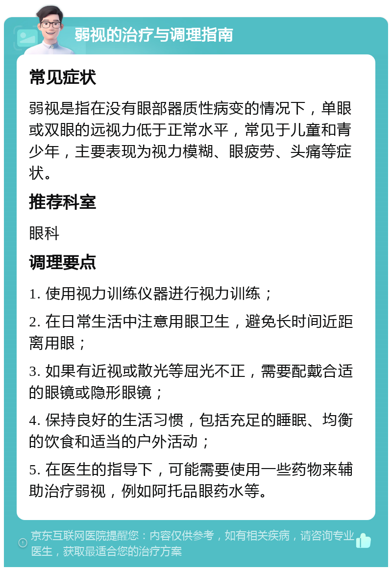 弱视的治疗与调理指南 常见症状 弱视是指在没有眼部器质性病变的情况下，单眼或双眼的远视力低于正常水平，常见于儿童和青少年，主要表现为视力模糊、眼疲劳、头痛等症状。 推荐科室 眼科 调理要点 1. 使用视力训练仪器进行视力训练； 2. 在日常生活中注意用眼卫生，避免长时间近距离用眼； 3. 如果有近视或散光等屈光不正，需要配戴合适的眼镜或隐形眼镜； 4. 保持良好的生活习惯，包括充足的睡眠、均衡的饮食和适当的户外活动； 5. 在医生的指导下，可能需要使用一些药物来辅助治疗弱视，例如阿托品眼药水等。