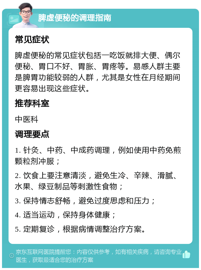 脾虚便秘的调理指南 常见症状 脾虚便秘的常见症状包括一吃饭就排大便、偶尔便秘、胃口不好、胃胀、胃疼等。易感人群主要是脾胃功能较弱的人群，尤其是女性在月经期间更容易出现这些症状。 推荐科室 中医科 调理要点 1. 针灸、中药、中成药调理，例如使用中药免煎颗粒剂冲服； 2. 饮食上要注意清淡，避免生冷、辛辣、滑腻、水果、绿豆制品等刺激性食物； 3. 保持情志舒畅，避免过度思虑和压力； 4. 适当运动，保持身体健康； 5. 定期复诊，根据病情调整治疗方案。