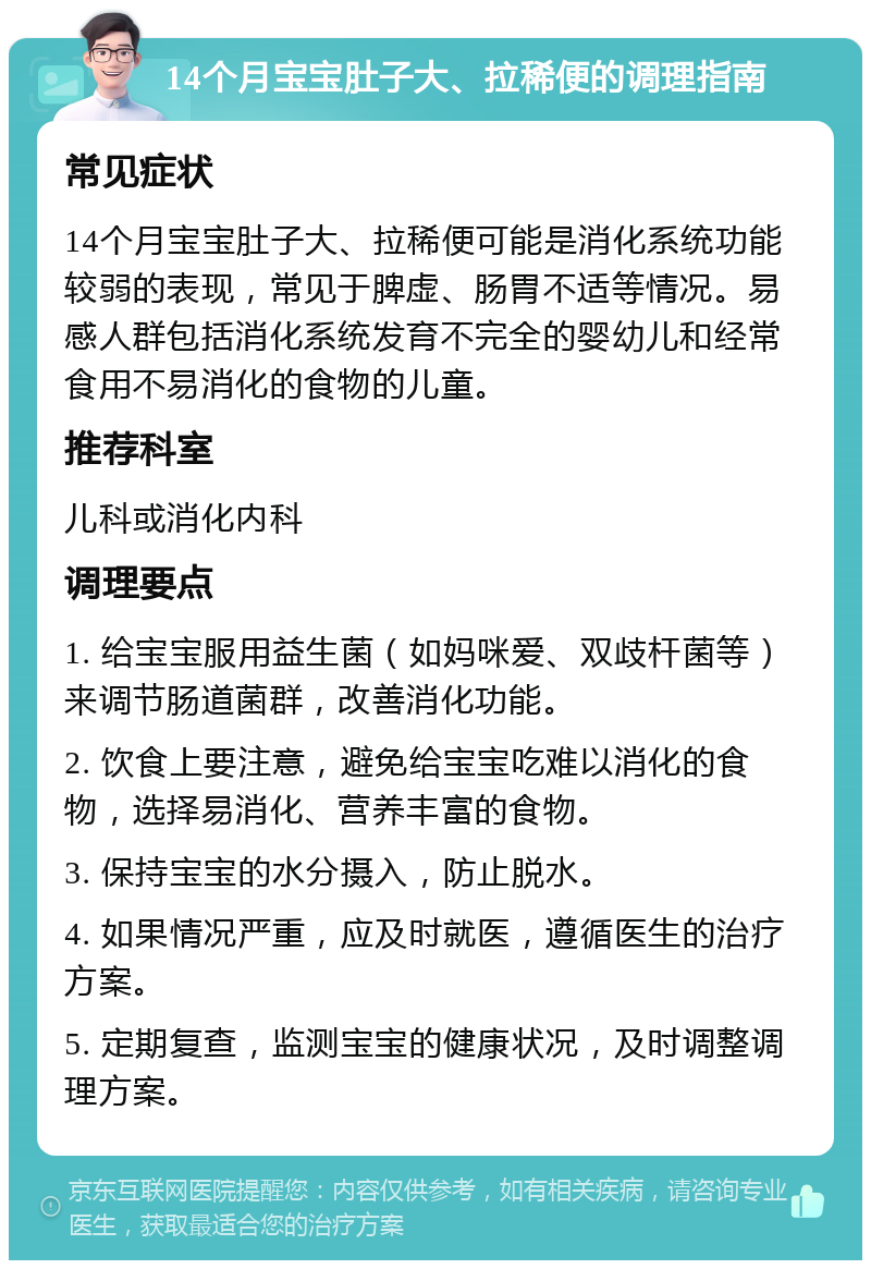 14个月宝宝肚子大、拉稀便的调理指南 常见症状 14个月宝宝肚子大、拉稀便可能是消化系统功能较弱的表现，常见于脾虚、肠胃不适等情况。易感人群包括消化系统发育不完全的婴幼儿和经常食用不易消化的食物的儿童。 推荐科室 儿科或消化内科 调理要点 1. 给宝宝服用益生菌（如妈咪爱、双歧杆菌等）来调节肠道菌群，改善消化功能。 2. 饮食上要注意，避免给宝宝吃难以消化的食物，选择易消化、营养丰富的食物。 3. 保持宝宝的水分摄入，防止脱水。 4. 如果情况严重，应及时就医，遵循医生的治疗方案。 5. 定期复查，监测宝宝的健康状况，及时调整调理方案。