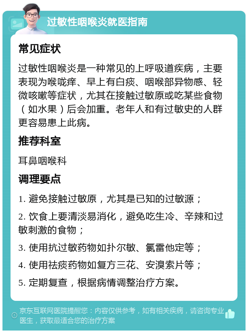 过敏性咽喉炎就医指南 常见症状 过敏性咽喉炎是一种常见的上呼吸道疾病，主要表现为喉咙痒、早上有白痰、咽喉部异物感、轻微咳嗽等症状，尤其在接触过敏原或吃某些食物（如水果）后会加重。老年人和有过敏史的人群更容易患上此病。 推荐科室 耳鼻咽喉科 调理要点 1. 避免接触过敏原，尤其是已知的过敏源； 2. 饮食上要清淡易消化，避免吃生冷、辛辣和过敏刺激的食物； 3. 使用抗过敏药物如扑尔敏、氯雷他定等； 4. 使用祛痰药物如复方三花、安溴索片等； 5. 定期复查，根据病情调整治疗方案。