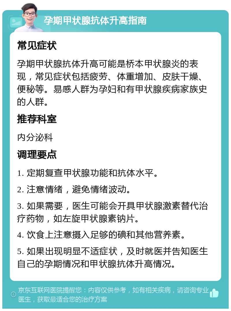 孕期甲状腺抗体升高指南 常见症状 孕期甲状腺抗体升高可能是桥本甲状腺炎的表现，常见症状包括疲劳、体重增加、皮肤干燥、便秘等。易感人群为孕妇和有甲状腺疾病家族史的人群。 推荐科室 内分泌科 调理要点 1. 定期复查甲状腺功能和抗体水平。 2. 注意情绪，避免情绪波动。 3. 如果需要，医生可能会开具甲状腺激素替代治疗药物，如左旋甲状腺素钠片。 4. 饮食上注意摄入足够的碘和其他营养素。 5. 如果出现明显不适症状，及时就医并告知医生自己的孕期情况和甲状腺抗体升高情况。