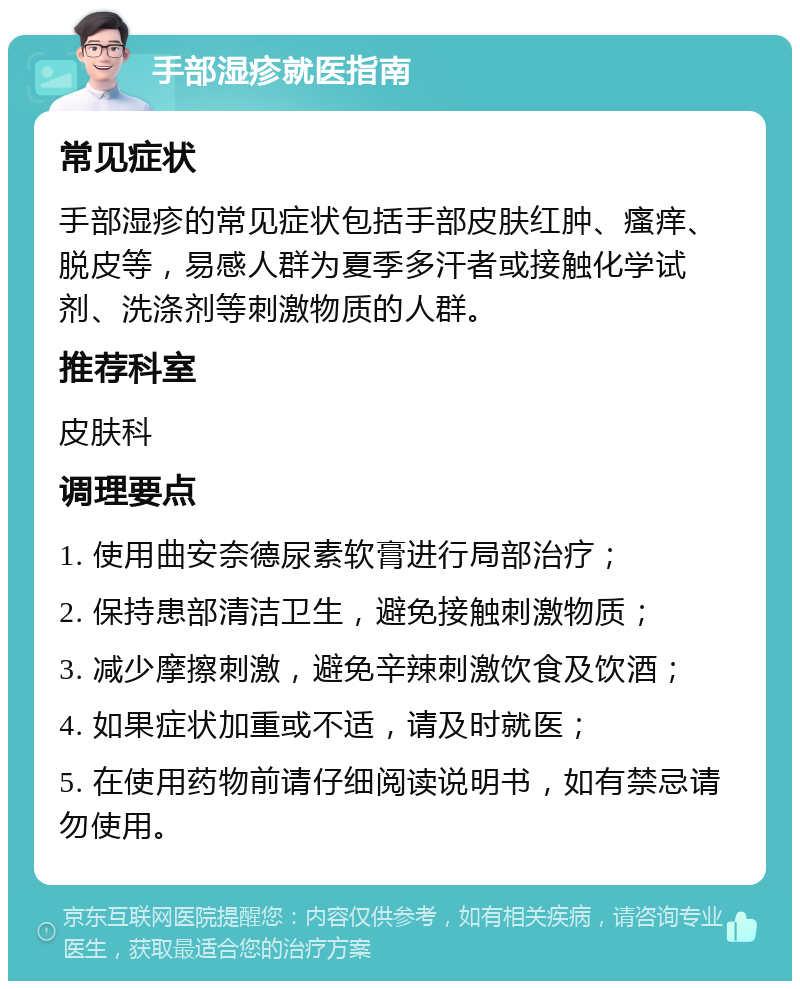 手部湿疹就医指南 常见症状 手部湿疹的常见症状包括手部皮肤红肿、瘙痒、脱皮等，易感人群为夏季多汗者或接触化学试剂、洗涤剂等刺激物质的人群。 推荐科室 皮肤科 调理要点 1. 使用曲安奈德尿素软膏进行局部治疗； 2. 保持患部清洁卫生，避免接触刺激物质； 3. 减少摩擦刺激，避免辛辣刺激饮食及饮酒； 4. 如果症状加重或不适，请及时就医； 5. 在使用药物前请仔细阅读说明书，如有禁忌请勿使用。