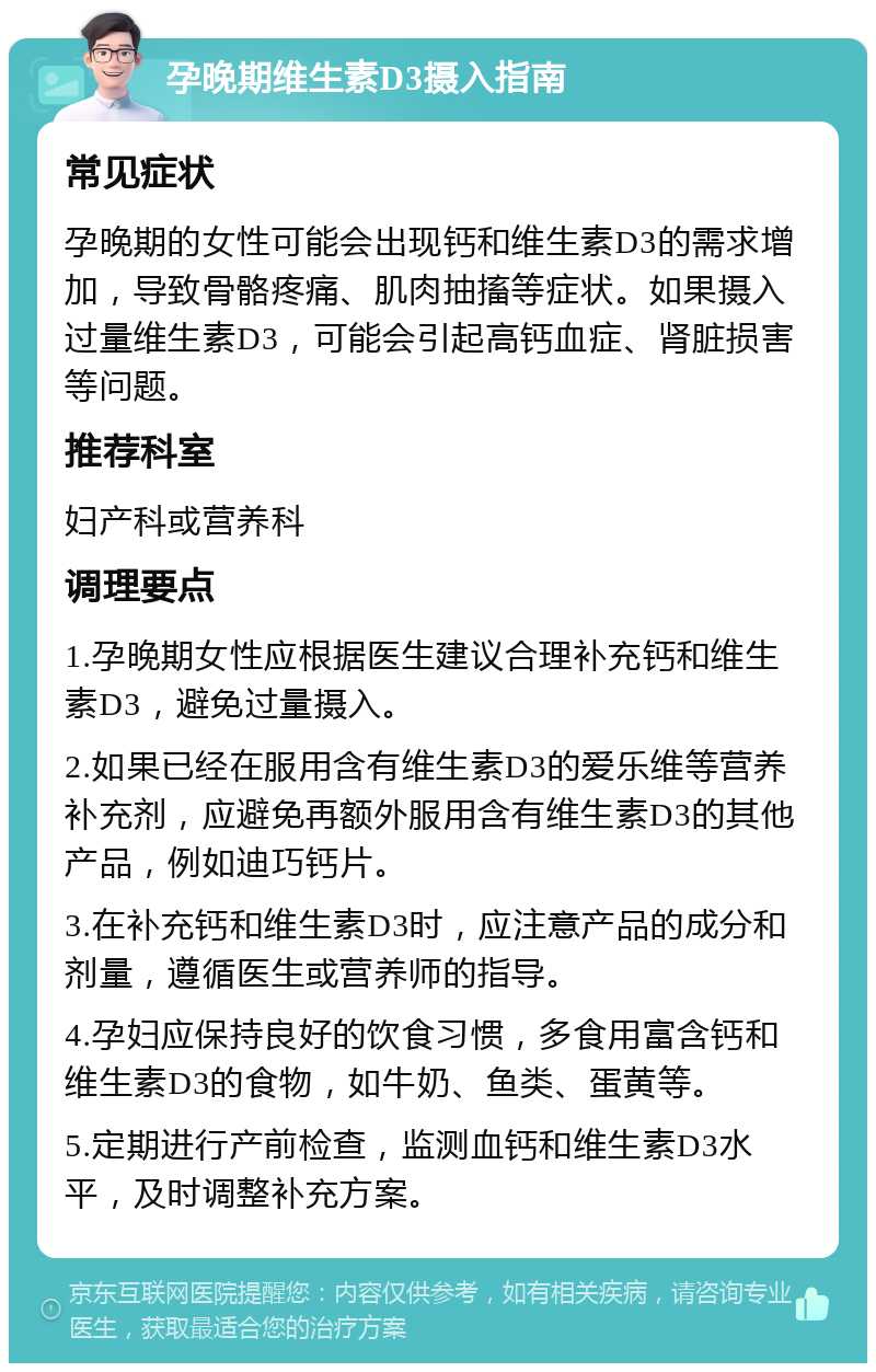 孕晚期维生素D3摄入指南 常见症状 孕晚期的女性可能会出现钙和维生素D3的需求增加，导致骨骼疼痛、肌肉抽搐等症状。如果摄入过量维生素D3，可能会引起高钙血症、肾脏损害等问题。 推荐科室 妇产科或营养科 调理要点 1.孕晚期女性应根据医生建议合理补充钙和维生素D3，避免过量摄入。 2.如果已经在服用含有维生素D3的爱乐维等营养补充剂，应避免再额外服用含有维生素D3的其他产品，例如迪巧钙片。 3.在补充钙和维生素D3时，应注意产品的成分和剂量，遵循医生或营养师的指导。 4.孕妇应保持良好的饮食习惯，多食用富含钙和维生素D3的食物，如牛奶、鱼类、蛋黄等。 5.定期进行产前检查，监测血钙和维生素D3水平，及时调整补充方案。