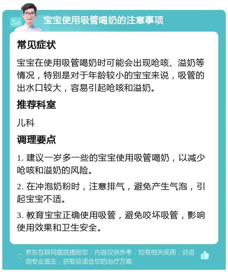 宝宝使用吸管喝奶的注意事项 常见症状 宝宝在使用吸管喝奶时可能会出现呛咳、溢奶等情况，特别是对于年龄较小的宝宝来说，吸管的出水口较大，容易引起呛咳和溢奶。 推荐科室 儿科 调理要点 1. 建议一岁多一些的宝宝使用吸管喝奶，以减少呛咳和溢奶的风险。 2. 在冲泡奶粉时，注意排气，避免产生气泡，引起宝宝不适。 3. 教育宝宝正确使用吸管，避免咬坏吸管，影响使用效果和卫生安全。