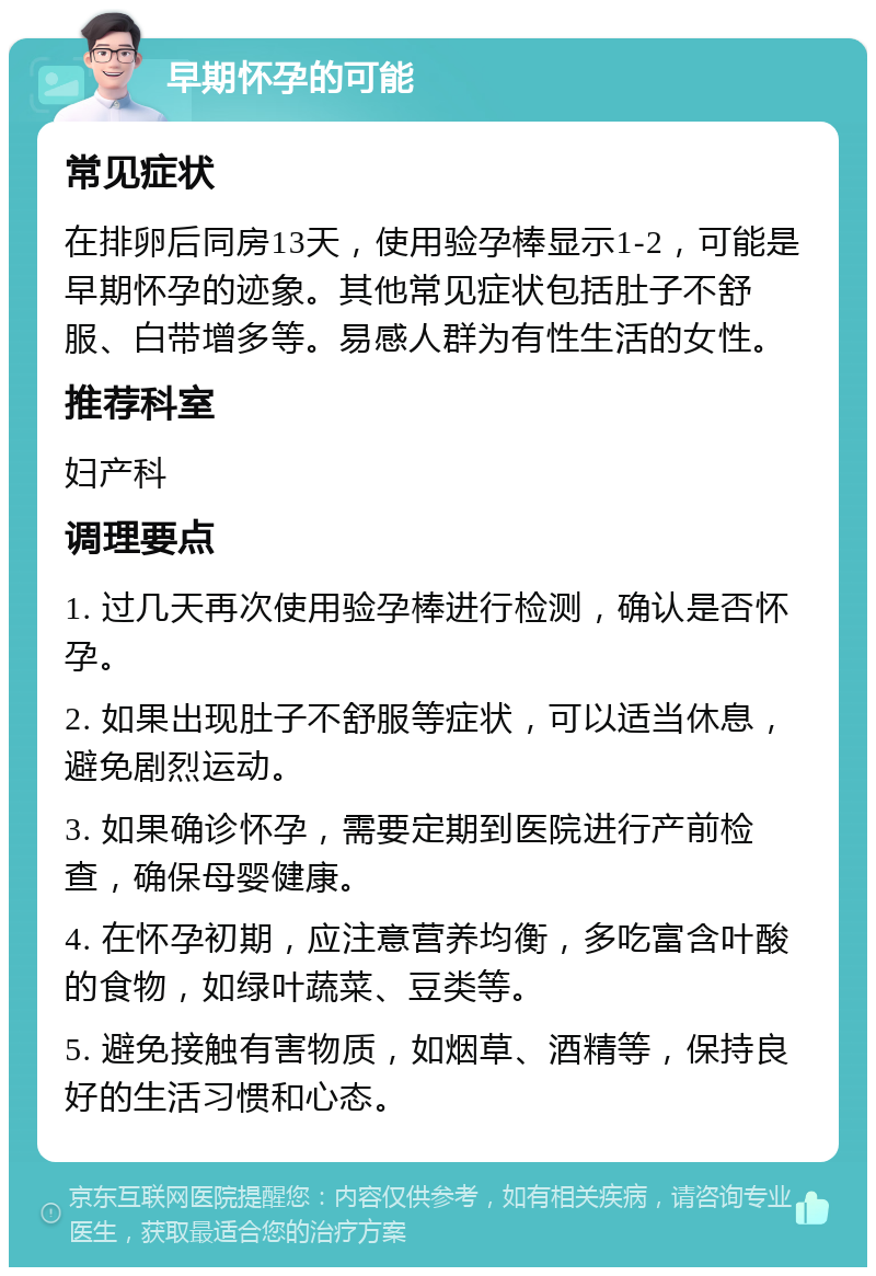 早期怀孕的可能 常见症状 在排卵后同房13天，使用验孕棒显示1-2，可能是早期怀孕的迹象。其他常见症状包括肚子不舒服、白带增多等。易感人群为有性生活的女性。 推荐科室 妇产科 调理要点 1. 过几天再次使用验孕棒进行检测，确认是否怀孕。 2. 如果出现肚子不舒服等症状，可以适当休息，避免剧烈运动。 3. 如果确诊怀孕，需要定期到医院进行产前检查，确保母婴健康。 4. 在怀孕初期，应注意营养均衡，多吃富含叶酸的食物，如绿叶蔬菜、豆类等。 5. 避免接触有害物质，如烟草、酒精等，保持良好的生活习惯和心态。