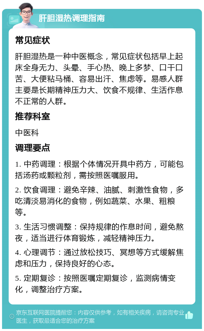 肝胆湿热调理指南 常见症状 肝胆湿热是一种中医概念，常见症状包括早上起床全身无力、头晕、手心热、晚上多梦、口干口苦、大便粘马桶、容易出汗、焦虑等。易感人群主要是长期精神压力大、饮食不规律、生活作息不正常的人群。 推荐科室 中医科 调理要点 1. 中药调理：根据个体情况开具中药方，可能包括汤药或颗粒剂，需按照医嘱服用。 2. 饮食调理：避免辛辣、油腻、刺激性食物，多吃清淡易消化的食物，例如蔬菜、水果、粗粮等。 3. 生活习惯调整：保持规律的作息时间，避免熬夜，适当进行体育锻炼，减轻精神压力。 4. 心理调节：通过放松技巧、冥想等方式缓解焦虑和压力，保持良好的心态。 5. 定期复诊：按照医嘱定期复诊，监测病情变化，调整治疗方案。