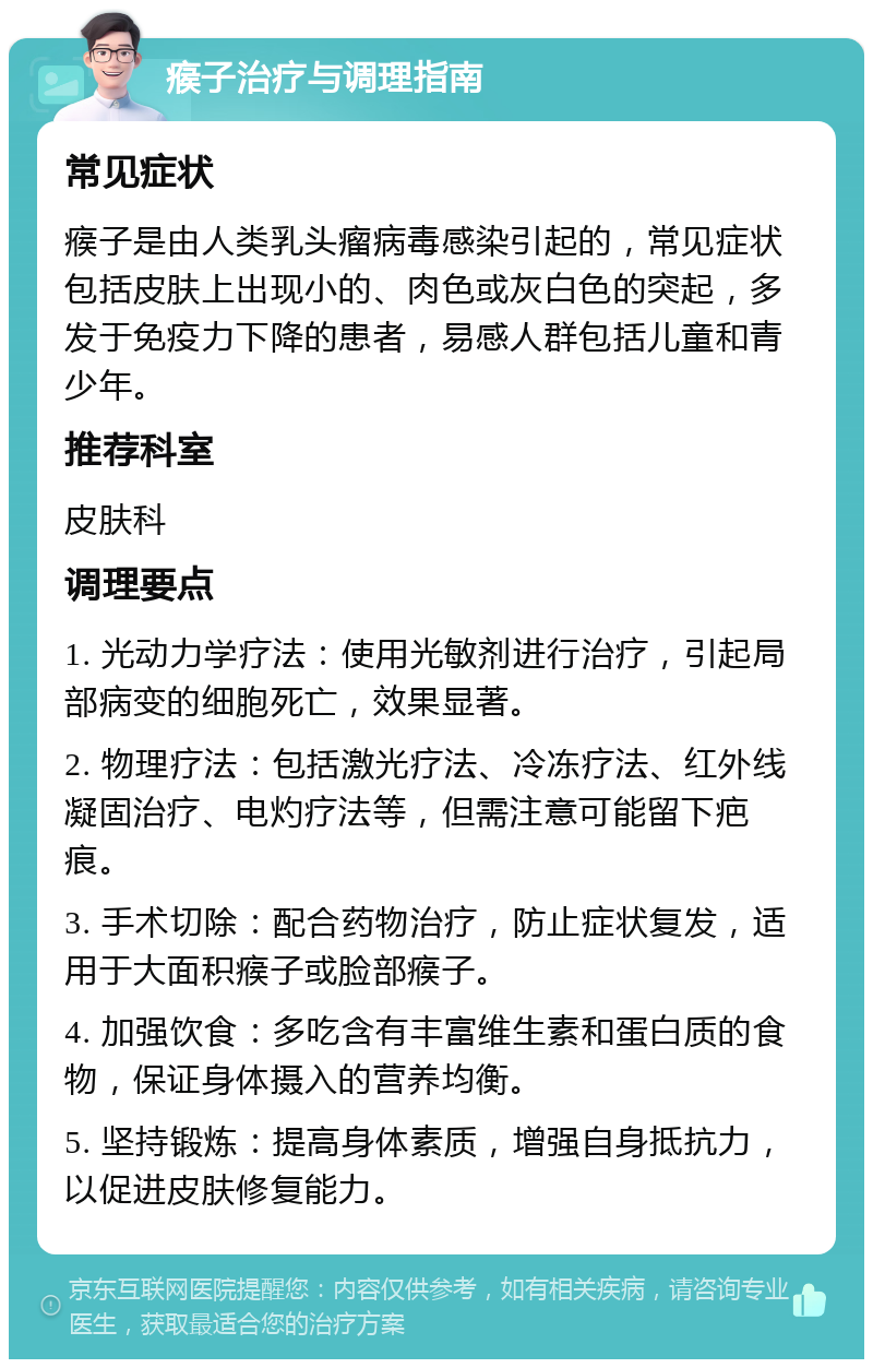 瘊子治疗与调理指南 常见症状 瘊子是由人类乳头瘤病毒感染引起的，常见症状包括皮肤上出现小的、肉色或灰白色的突起，多发于免疫力下降的患者，易感人群包括儿童和青少年。 推荐科室 皮肤科 调理要点 1. 光动力学疗法：使用光敏剂进行治疗，引起局部病变的细胞死亡，效果显著。 2. 物理疗法：包括激光疗法、冷冻疗法、红外线凝固治疗、电灼疗法等，但需注意可能留下疤痕。 3. 手术切除：配合药物治疗，防止症状复发，适用于大面积瘊子或脸部瘊子。 4. 加强饮食：多吃含有丰富维生素和蛋白质的食物，保证身体摄入的营养均衡。 5. 坚持锻炼：提高身体素质，增强自身抵抗力，以促进皮肤修复能力。