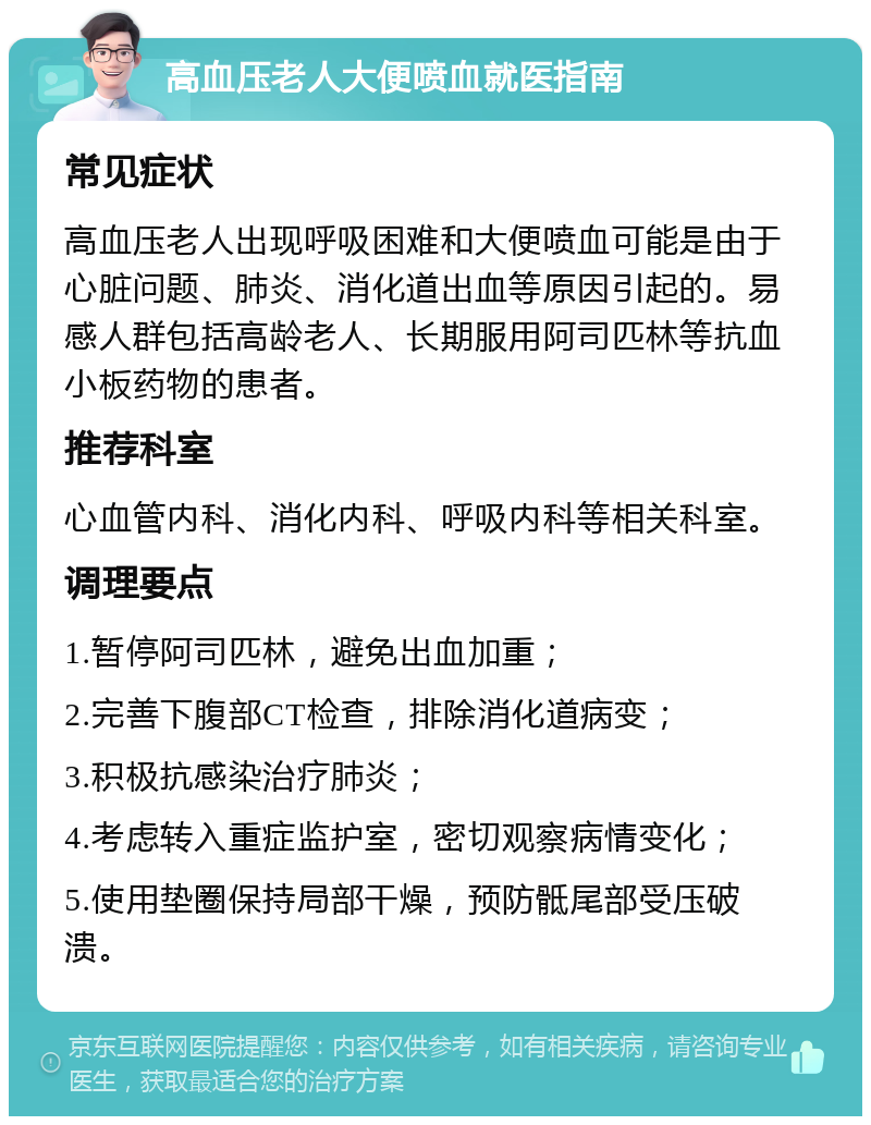 高血压老人大便喷血就医指南 常见症状 高血压老人出现呼吸困难和大便喷血可能是由于心脏问题、肺炎、消化道出血等原因引起的。易感人群包括高龄老人、长期服用阿司匹林等抗血小板药物的患者。 推荐科室 心血管内科、消化内科、呼吸内科等相关科室。 调理要点 1.暂停阿司匹林，避免出血加重； 2.完善下腹部CT检查，排除消化道病变； 3.积极抗感染治疗肺炎； 4.考虑转入重症监护室，密切观察病情变化； 5.使用垫圈保持局部干燥，预防骶尾部受压破溃。