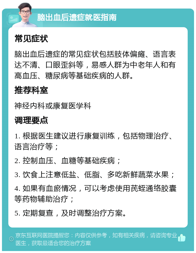 脑出血后遗症就医指南 常见症状 脑出血后遗症的常见症状包括肢体偏瘫、语言表达不清、口眼歪斜等，易感人群为中老年人和有高血压、糖尿病等基础疾病的人群。 推荐科室 神经内科或康复医学科 调理要点 1. 根据医生建议进行康复训练，包括物理治疗、语言治疗等； 2. 控制血压、血糖等基础疾病； 3. 饮食上注意低盐、低脂、多吃新鲜蔬菜水果； 4. 如果有血瘀情况，可以考虑使用芪蛭通络胶囊等药物辅助治疗； 5. 定期复查，及时调整治疗方案。