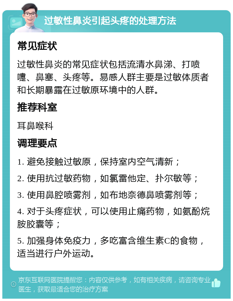 过敏性鼻炎引起头疼的处理方法 常见症状 过敏性鼻炎的常见症状包括流清水鼻涕、打喷嚏、鼻塞、头疼等。易感人群主要是过敏体质者和长期暴露在过敏原环境中的人群。 推荐科室 耳鼻喉科 调理要点 1. 避免接触过敏原，保持室内空气清新； 2. 使用抗过敏药物，如氯雷他定、扑尔敏等； 3. 使用鼻腔喷雾剂，如布地奈德鼻喷雾剂等； 4. 对于头疼症状，可以使用止痛药物，如氨酚烷胺胶囊等； 5. 加强身体免疫力，多吃富含维生素C的食物，适当进行户外运动。