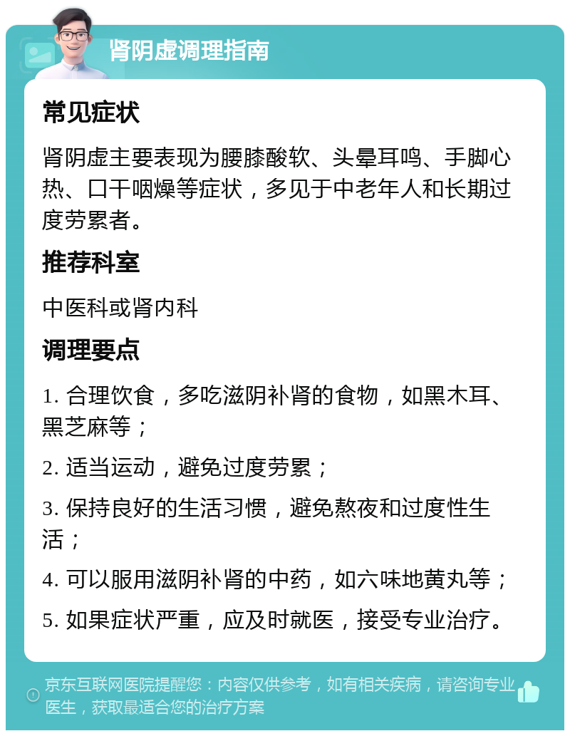 肾阴虚调理指南 常见症状 肾阴虚主要表现为腰膝酸软、头晕耳鸣、手脚心热、口干咽燥等症状，多见于中老年人和长期过度劳累者。 推荐科室 中医科或肾内科 调理要点 1. 合理饮食，多吃滋阴补肾的食物，如黑木耳、黑芝麻等； 2. 适当运动，避免过度劳累； 3. 保持良好的生活习惯，避免熬夜和过度性生活； 4. 可以服用滋阴补肾的中药，如六味地黄丸等； 5. 如果症状严重，应及时就医，接受专业治疗。