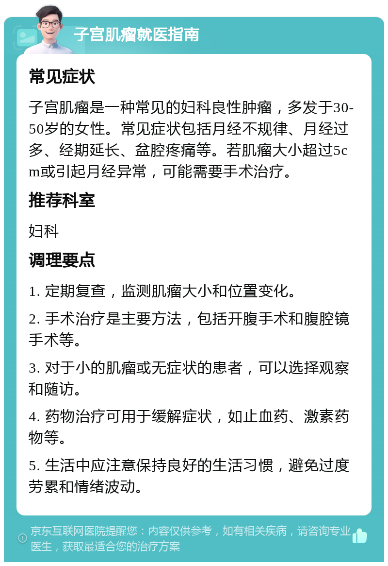 子宫肌瘤就医指南 常见症状 子宫肌瘤是一种常见的妇科良性肿瘤，多发于30-50岁的女性。常见症状包括月经不规律、月经过多、经期延长、盆腔疼痛等。若肌瘤大小超过5cm或引起月经异常，可能需要手术治疗。 推荐科室 妇科 调理要点 1. 定期复查，监测肌瘤大小和位置变化。 2. 手术治疗是主要方法，包括开腹手术和腹腔镜手术等。 3. 对于小的肌瘤或无症状的患者，可以选择观察和随访。 4. 药物治疗可用于缓解症状，如止血药、激素药物等。 5. 生活中应注意保持良好的生活习惯，避免过度劳累和情绪波动。