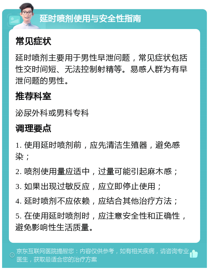 延时喷剂使用与安全性指南 常见症状 延时喷剂主要用于男性早泄问题，常见症状包括性交时间短、无法控制射精等。易感人群为有早泄问题的男性。 推荐科室 泌尿外科或男科专科 调理要点 1. 使用延时喷剂前，应先清洁生殖器，避免感染； 2. 喷剂使用量应适中，过量可能引起麻木感； 3. 如果出现过敏反应，应立即停止使用； 4. 延时喷剂不应依赖，应结合其他治疗方法； 5. 在使用延时喷剂时，应注意安全性和正确性，避免影响性生活质量。