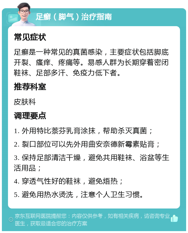 足癣（脚气）治疗指南 常见症状 足癣是一种常见的真菌感染，主要症状包括脚底开裂、瘙痒、疼痛等。易感人群为长期穿着密闭鞋袜、足部多汗、免疫力低下者。 推荐科室 皮肤科 调理要点 1. 外用特比萘芬乳膏涂抹，帮助杀灭真菌； 2. 裂口部位可以先外用曲安奈德新霉素贴膏； 3. 保持足部清洁干燥，避免共用鞋袜、浴盆等生活用品； 4. 穿透气性好的鞋袜，避免焐热； 5. 避免用热水烫洗，注意个人卫生习惯。