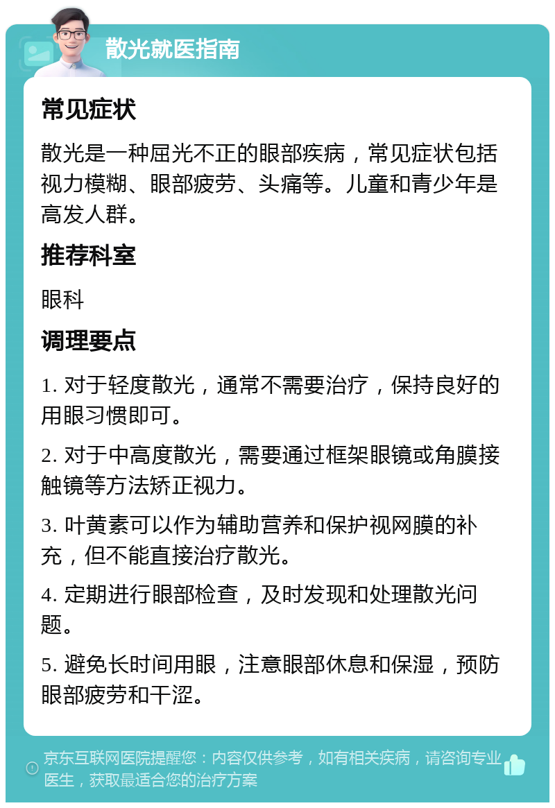 散光就医指南 常见症状 散光是一种屈光不正的眼部疾病，常见症状包括视力模糊、眼部疲劳、头痛等。儿童和青少年是高发人群。 推荐科室 眼科 调理要点 1. 对于轻度散光，通常不需要治疗，保持良好的用眼习惯即可。 2. 对于中高度散光，需要通过框架眼镜或角膜接触镜等方法矫正视力。 3. 叶黄素可以作为辅助营养和保护视网膜的补充，但不能直接治疗散光。 4. 定期进行眼部检查，及时发现和处理散光问题。 5. 避免长时间用眼，注意眼部休息和保湿，预防眼部疲劳和干涩。