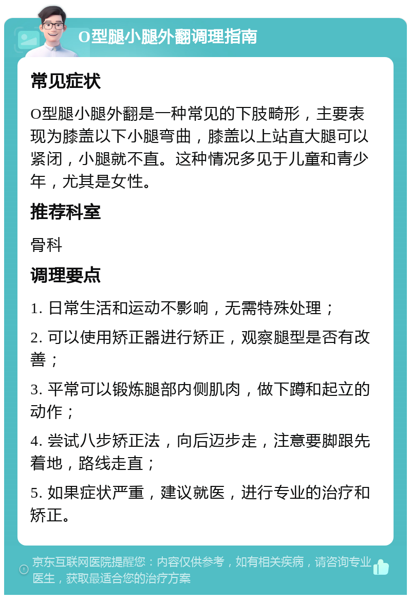 O型腿小腿外翻调理指南 常见症状 O型腿小腿外翻是一种常见的下肢畸形，主要表现为膝盖以下小腿弯曲，膝盖以上站直大腿可以紧闭，小腿就不直。这种情况多见于儿童和青少年，尤其是女性。 推荐科室 骨科 调理要点 1. 日常生活和运动不影响，无需特殊处理； 2. 可以使用矫正器进行矫正，观察腿型是否有改善； 3. 平常可以锻炼腿部内侧肌肉，做下蹲和起立的动作； 4. 尝试八步矫正法，向后迈步走，注意要脚跟先着地，路线走直； 5. 如果症状严重，建议就医，进行专业的治疗和矫正。