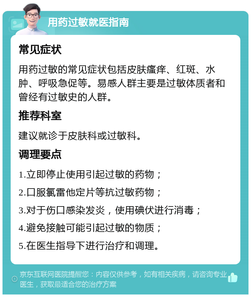 用药过敏就医指南 常见症状 用药过敏的常见症状包括皮肤瘙痒、红斑、水肿、呼吸急促等。易感人群主要是过敏体质者和曾经有过敏史的人群。 推荐科室 建议就诊于皮肤科或过敏科。 调理要点 1.立即停止使用引起过敏的药物； 2.口服氯雷他定片等抗过敏药物； 3.对于伤口感染发炎，使用碘伏进行消毒； 4.避免接触可能引起过敏的物质； 5.在医生指导下进行治疗和调理。