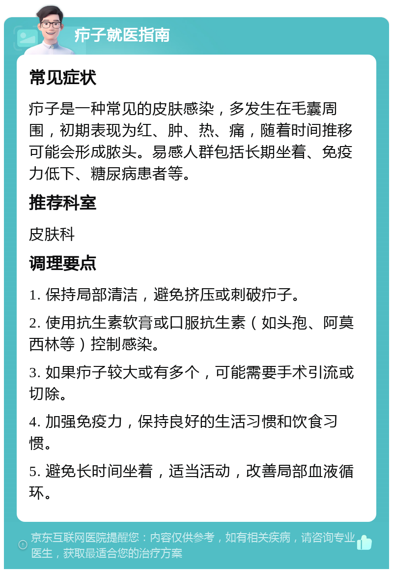 疖子就医指南 常见症状 疖子是一种常见的皮肤感染，多发生在毛囊周围，初期表现为红、肿、热、痛，随着时间推移可能会形成脓头。易感人群包括长期坐着、免疫力低下、糖尿病患者等。 推荐科室 皮肤科 调理要点 1. 保持局部清洁，避免挤压或刺破疖子。 2. 使用抗生素软膏或口服抗生素（如头孢、阿莫西林等）控制感染。 3. 如果疖子较大或有多个，可能需要手术引流或切除。 4. 加强免疫力，保持良好的生活习惯和饮食习惯。 5. 避免长时间坐着，适当活动，改善局部血液循环。