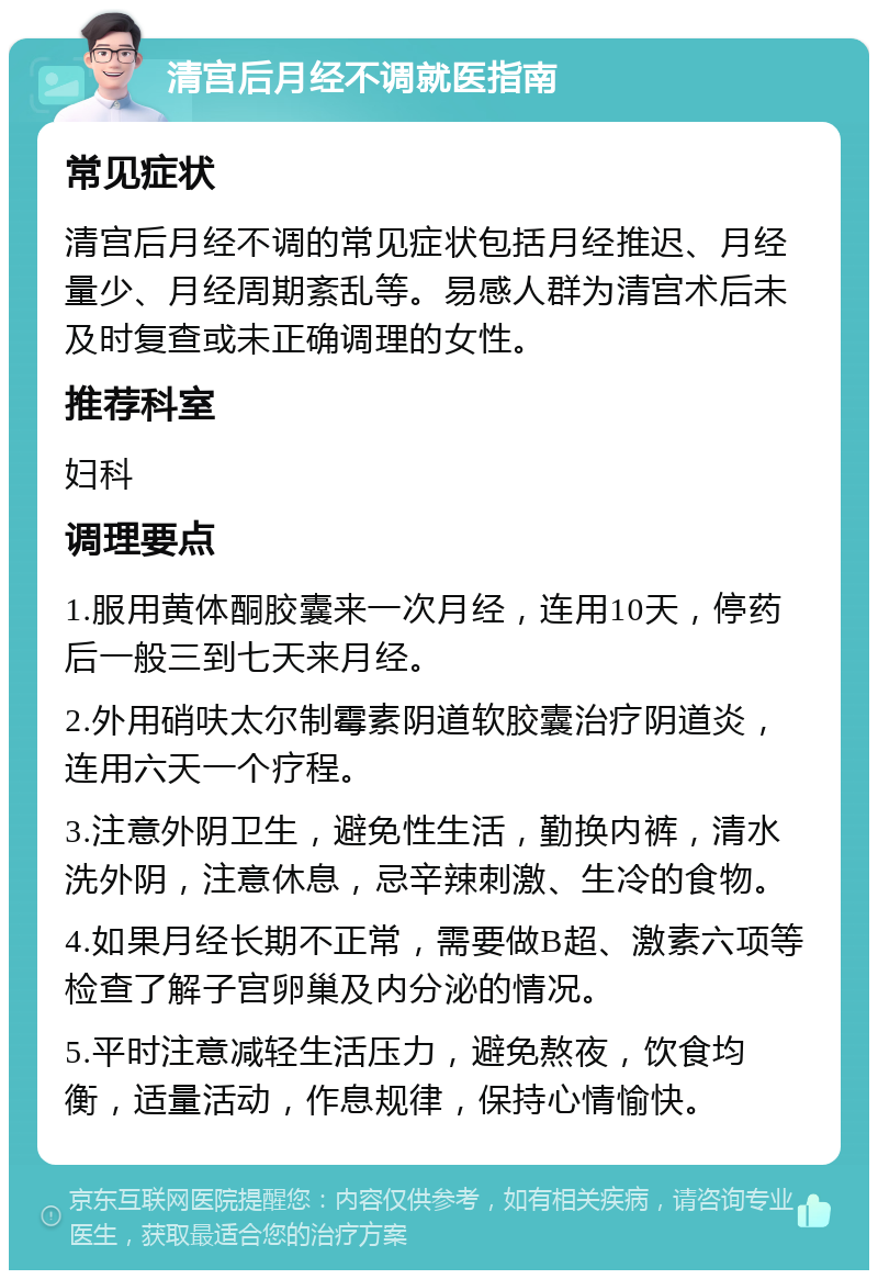 清宫后月经不调就医指南 常见症状 清宫后月经不调的常见症状包括月经推迟、月经量少、月经周期紊乱等。易感人群为清宫术后未及时复查或未正确调理的女性。 推荐科室 妇科 调理要点 1.服用黄体酮胶囊来一次月经，连用10天，停药后一般三到七天来月经。 2.外用硝呋太尔制霉素阴道软胶囊治疗阴道炎，连用六天一个疗程。 3.注意外阴卫生，避免性生活，勤换内裤，清水洗外阴，注意休息，忌辛辣刺激、生冷的食物。 4.如果月经长期不正常，需要做B超、激素六项等检查了解子宫卵巢及内分泌的情况。 5.平时注意减轻生活压力，避免熬夜，饮食均衡，适量活动，作息规律，保持心情愉快。