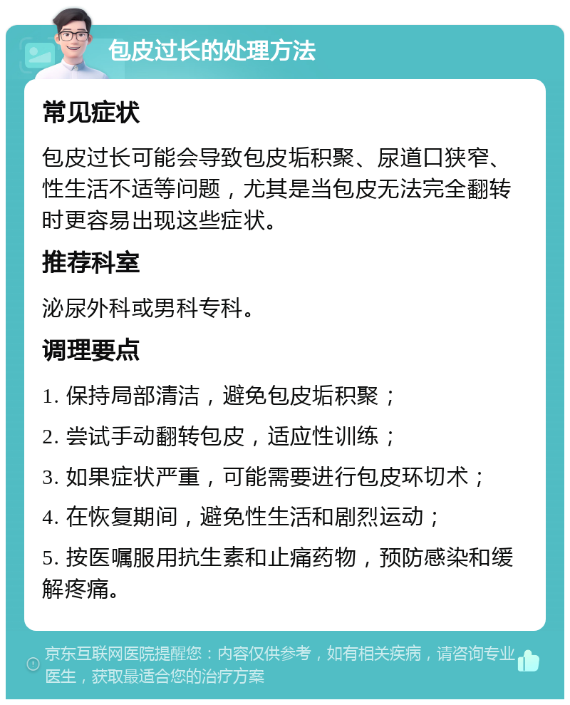 包皮过长的处理方法 常见症状 包皮过长可能会导致包皮垢积聚、尿道口狭窄、性生活不适等问题，尤其是当包皮无法完全翻转时更容易出现这些症状。 推荐科室 泌尿外科或男科专科。 调理要点 1. 保持局部清洁，避免包皮垢积聚； 2. 尝试手动翻转包皮，适应性训练； 3. 如果症状严重，可能需要进行包皮环切术； 4. 在恢复期间，避免性生活和剧烈运动； 5. 按医嘱服用抗生素和止痛药物，预防感染和缓解疼痛。