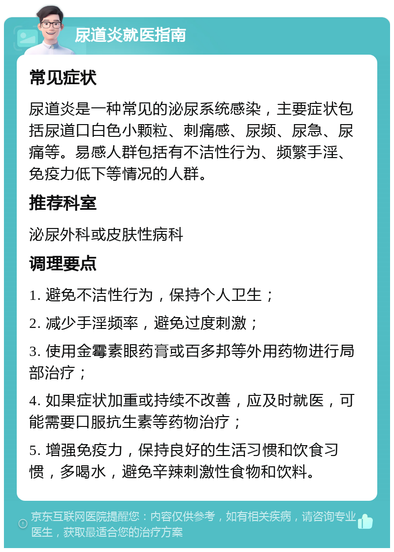 尿道炎就医指南 常见症状 尿道炎是一种常见的泌尿系统感染，主要症状包括尿道口白色小颗粒、刺痛感、尿频、尿急、尿痛等。易感人群包括有不洁性行为、频繁手淫、免疫力低下等情况的人群。 推荐科室 泌尿外科或皮肤性病科 调理要点 1. 避免不洁性行为，保持个人卫生； 2. 减少手淫频率，避免过度刺激； 3. 使用金霉素眼药膏或百多邦等外用药物进行局部治疗； 4. 如果症状加重或持续不改善，应及时就医，可能需要口服抗生素等药物治疗； 5. 增强免疫力，保持良好的生活习惯和饮食习惯，多喝水，避免辛辣刺激性食物和饮料。