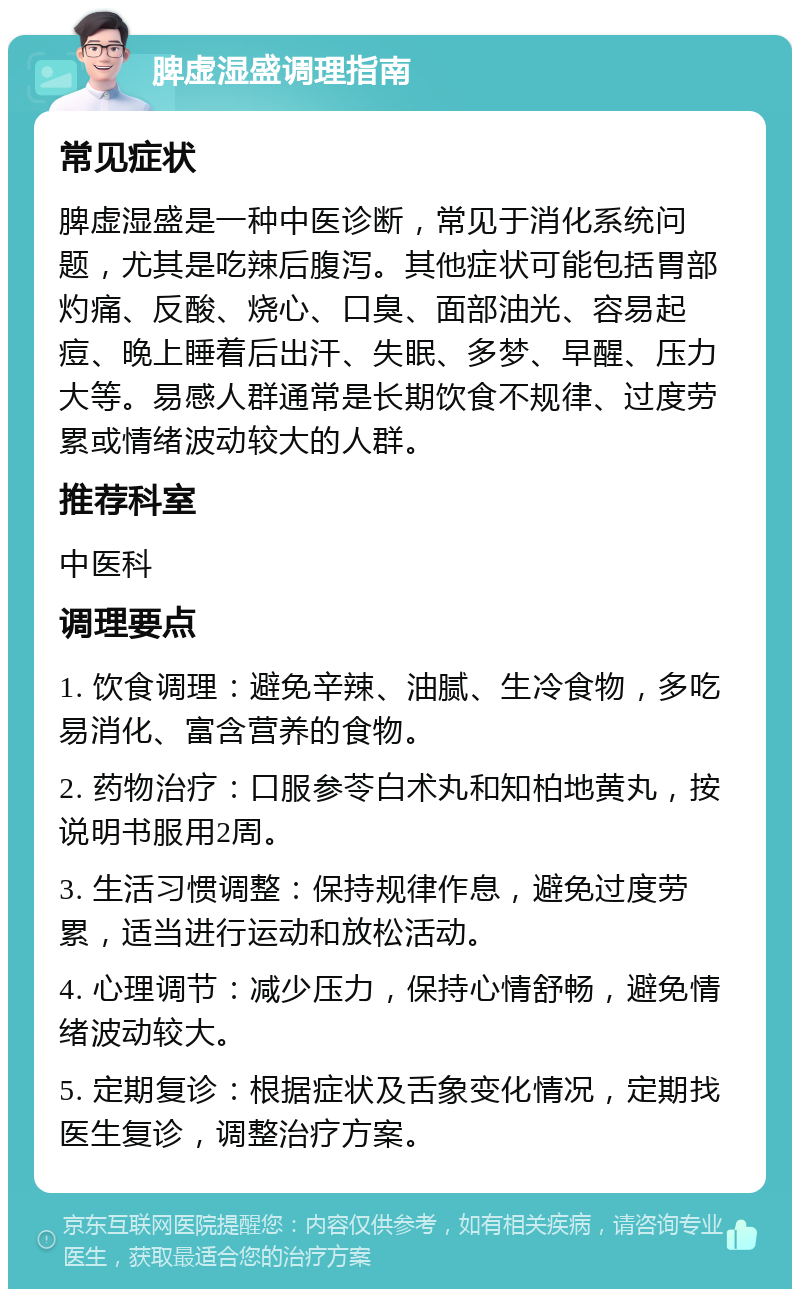 脾虚湿盛调理指南 常见症状 脾虚湿盛是一种中医诊断，常见于消化系统问题，尤其是吃辣后腹泻。其他症状可能包括胃部灼痛、反酸、烧心、口臭、面部油光、容易起痘、晚上睡着后出汗、失眠、多梦、早醒、压力大等。易感人群通常是长期饮食不规律、过度劳累或情绪波动较大的人群。 推荐科室 中医科 调理要点 1. 饮食调理：避免辛辣、油腻、生冷食物，多吃易消化、富含营养的食物。 2. 药物治疗：口服参苓白术丸和知柏地黄丸，按说明书服用2周。 3. 生活习惯调整：保持规律作息，避免过度劳累，适当进行运动和放松活动。 4. 心理调节：减少压力，保持心情舒畅，避免情绪波动较大。 5. 定期复诊：根据症状及舌象变化情况，定期找医生复诊，调整治疗方案。