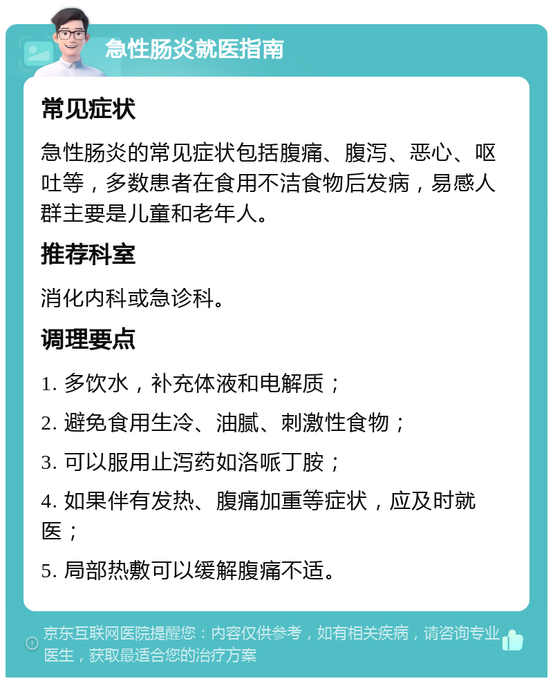 急性肠炎就医指南 常见症状 急性肠炎的常见症状包括腹痛、腹泻、恶心、呕吐等，多数患者在食用不洁食物后发病，易感人群主要是儿童和老年人。 推荐科室 消化内科或急诊科。 调理要点 1. 多饮水，补充体液和电解质； 2. 避免食用生冷、油腻、刺激性食物； 3. 可以服用止泻药如洛哌丁胺； 4. 如果伴有发热、腹痛加重等症状，应及时就医； 5. 局部热敷可以缓解腹痛不适。