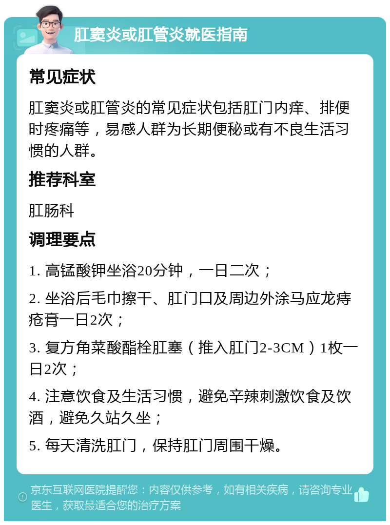 肛窦炎或肛管炎就医指南 常见症状 肛窦炎或肛管炎的常见症状包括肛门内痒、排便时疼痛等，易感人群为长期便秘或有不良生活习惯的人群。 推荐科室 肛肠科 调理要点 1. 高锰酸钾坐浴20分钟，一日二次； 2. 坐浴后毛巾擦干、肛门口及周边外涂马应龙痔疮膏一日2次； 3. 复方角菜酸酯栓肛塞（推入肛门2-3CM）1枚一日2次； 4. 注意饮食及生活习惯，避免辛辣刺激饮食及饮酒，避免久站久坐； 5. 每天清洗肛门，保持肛门周围干燥。