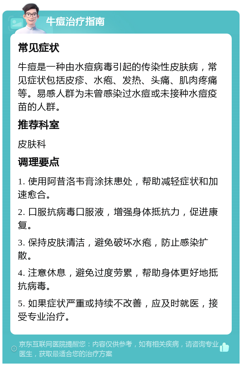 牛痘治疗指南 常见症状 牛痘是一种由水痘病毒引起的传染性皮肤病，常见症状包括皮疹、水疱、发热、头痛、肌肉疼痛等。易感人群为未曾感染过水痘或未接种水痘疫苗的人群。 推荐科室 皮肤科 调理要点 1. 使用阿昔洛韦膏涂抹患处，帮助减轻症状和加速愈合。 2. 口服抗病毒口服液，增强身体抵抗力，促进康复。 3. 保持皮肤清洁，避免破坏水疱，防止感染扩散。 4. 注意休息，避免过度劳累，帮助身体更好地抵抗病毒。 5. 如果症状严重或持续不改善，应及时就医，接受专业治疗。