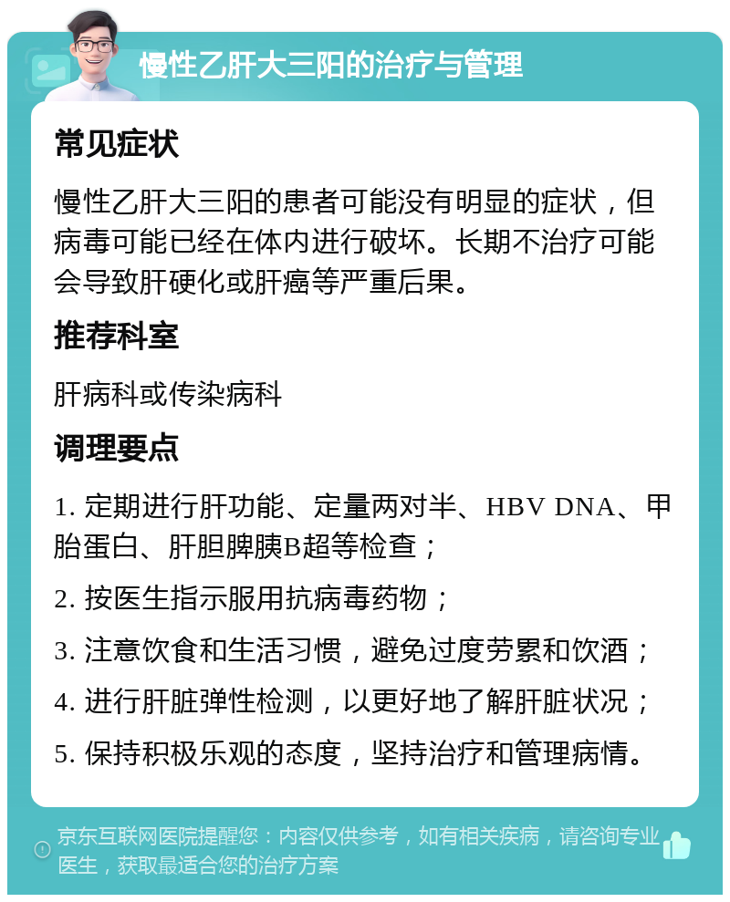 慢性乙肝大三阳的治疗与管理 常见症状 慢性乙肝大三阳的患者可能没有明显的症状，但病毒可能已经在体内进行破坏。长期不治疗可能会导致肝硬化或肝癌等严重后果。 推荐科室 肝病科或传染病科 调理要点 1. 定期进行肝功能、定量两对半、HBV DNA、甲胎蛋白、肝胆脾胰B超等检查； 2. 按医生指示服用抗病毒药物； 3. 注意饮食和生活习惯，避免过度劳累和饮酒； 4. 进行肝脏弹性检测，以更好地了解肝脏状况； 5. 保持积极乐观的态度，坚持治疗和管理病情。