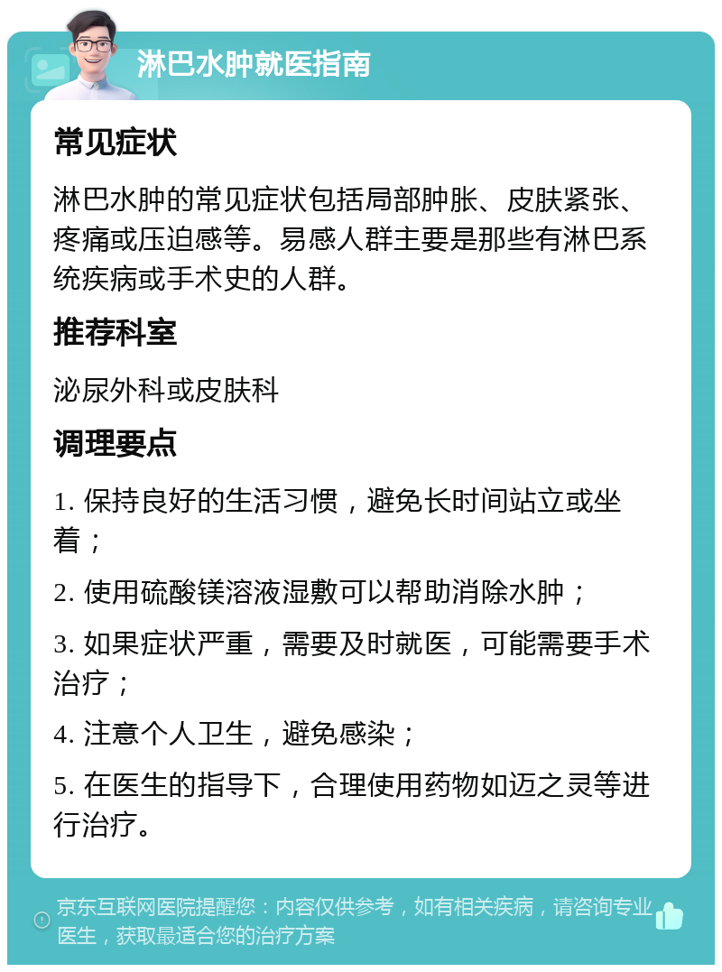 淋巴水肿就医指南 常见症状 淋巴水肿的常见症状包括局部肿胀、皮肤紧张、疼痛或压迫感等。易感人群主要是那些有淋巴系统疾病或手术史的人群。 推荐科室 泌尿外科或皮肤科 调理要点 1. 保持良好的生活习惯，避免长时间站立或坐着； 2. 使用硫酸镁溶液湿敷可以帮助消除水肿； 3. 如果症状严重，需要及时就医，可能需要手术治疗； 4. 注意个人卫生，避免感染； 5. 在医生的指导下，合理使用药物如迈之灵等进行治疗。