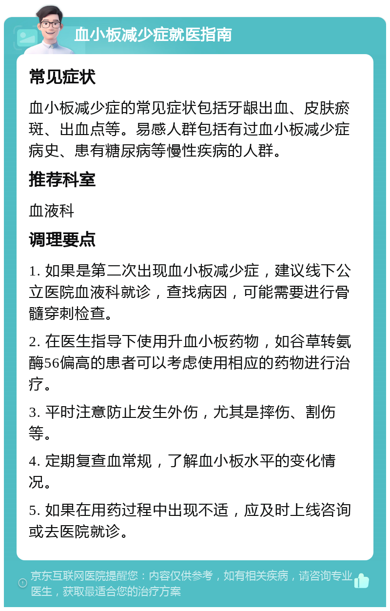 血小板减少症就医指南 常见症状 血小板减少症的常见症状包括牙龈出血、皮肤瘀斑、出血点等。易感人群包括有过血小板减少症病史、患有糖尿病等慢性疾病的人群。 推荐科室 血液科 调理要点 1. 如果是第二次出现血小板减少症，建议线下公立医院血液科就诊，查找病因，可能需要进行骨髓穿刺检查。 2. 在医生指导下使用升血小板药物，如谷草转氨酶56偏高的患者可以考虑使用相应的药物进行治疗。 3. 平时注意防止发生外伤，尤其是摔伤、割伤等。 4. 定期复查血常规，了解血小板水平的变化情况。 5. 如果在用药过程中出现不适，应及时上线咨询或去医院就诊。