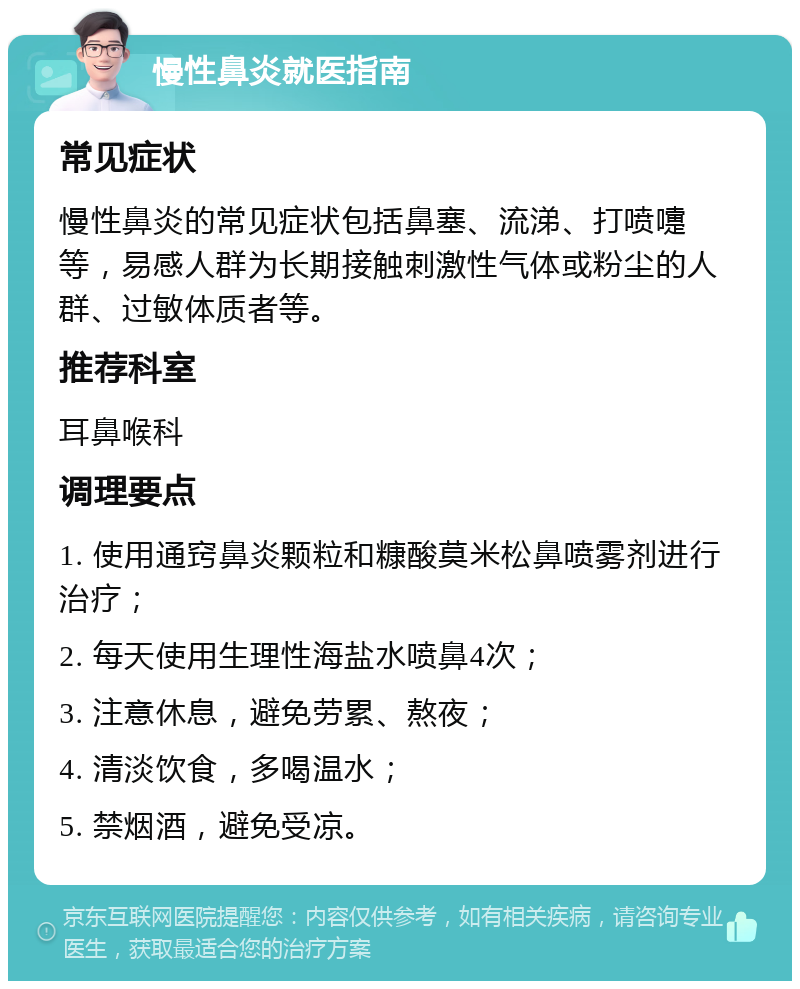 慢性鼻炎就医指南 常见症状 慢性鼻炎的常见症状包括鼻塞、流涕、打喷嚏等，易感人群为长期接触刺激性气体或粉尘的人群、过敏体质者等。 推荐科室 耳鼻喉科 调理要点 1. 使用通窍鼻炎颗粒和糠酸莫米松鼻喷雾剂进行治疗； 2. 每天使用生理性海盐水喷鼻4次； 3. 注意休息，避免劳累、熬夜； 4. 清淡饮食，多喝温水； 5. 禁烟酒，避免受凉。