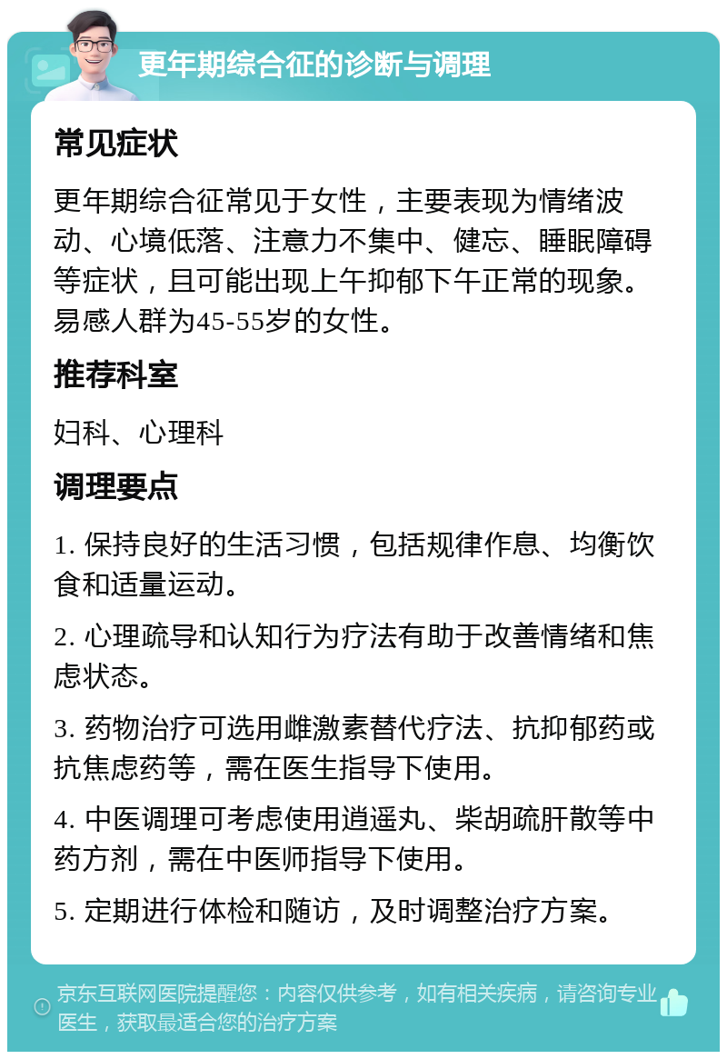 更年期综合征的诊断与调理 常见症状 更年期综合征常见于女性，主要表现为情绪波动、心境低落、注意力不集中、健忘、睡眠障碍等症状，且可能出现上午抑郁下午正常的现象。易感人群为45-55岁的女性。 推荐科室 妇科、心理科 调理要点 1. 保持良好的生活习惯，包括规律作息、均衡饮食和适量运动。 2. 心理疏导和认知行为疗法有助于改善情绪和焦虑状态。 3. 药物治疗可选用雌激素替代疗法、抗抑郁药或抗焦虑药等，需在医生指导下使用。 4. 中医调理可考虑使用逍遥丸、柴胡疏肝散等中药方剂，需在中医师指导下使用。 5. 定期进行体检和随访，及时调整治疗方案。