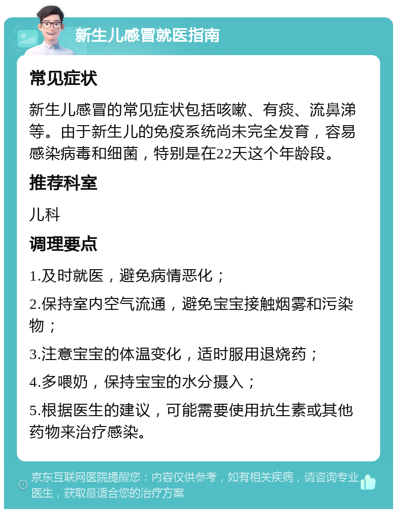 新生儿感冒就医指南 常见症状 新生儿感冒的常见症状包括咳嗽、有痰、流鼻涕等。由于新生儿的免疫系统尚未完全发育，容易感染病毒和细菌，特别是在22天这个年龄段。 推荐科室 儿科 调理要点 1.及时就医，避免病情恶化； 2.保持室内空气流通，避免宝宝接触烟雾和污染物； 3.注意宝宝的体温变化，适时服用退烧药； 4.多喂奶，保持宝宝的水分摄入； 5.根据医生的建议，可能需要使用抗生素或其他药物来治疗感染。