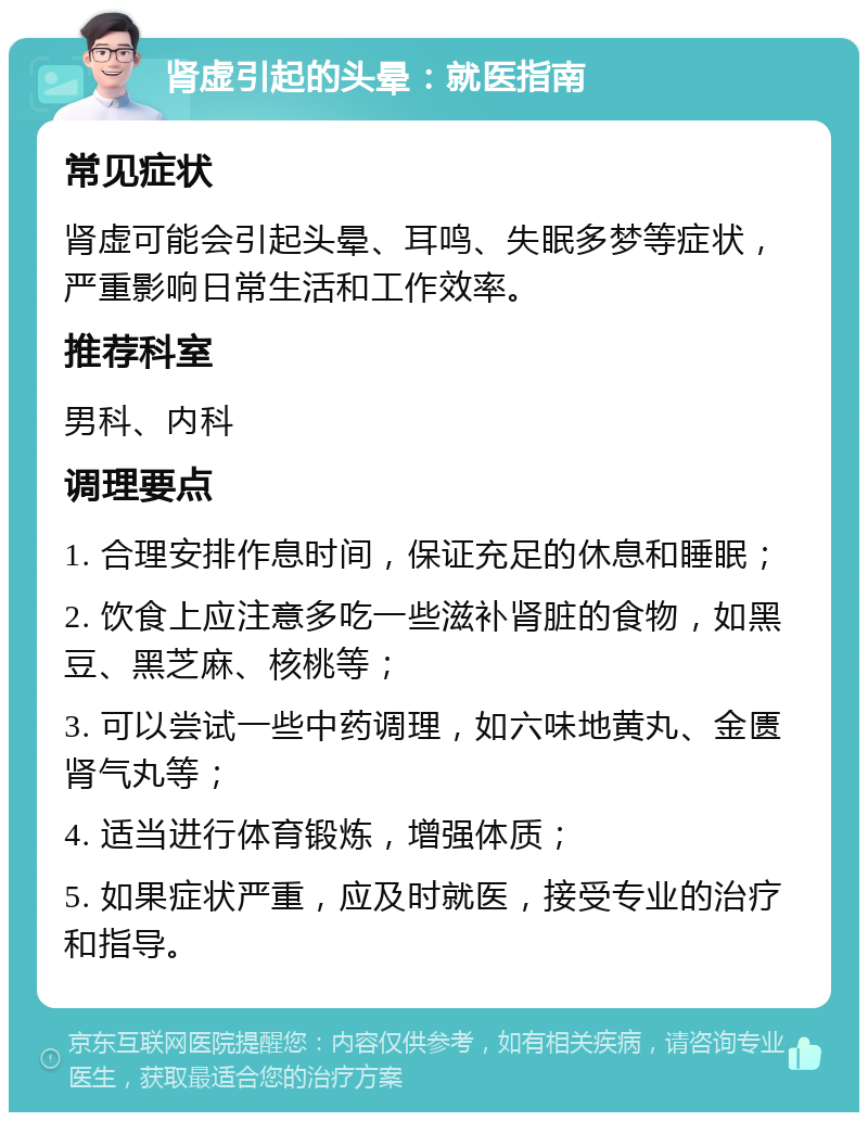 肾虚引起的头晕：就医指南 常见症状 肾虚可能会引起头晕、耳鸣、失眠多梦等症状，严重影响日常生活和工作效率。 推荐科室 男科、内科 调理要点 1. 合理安排作息时间，保证充足的休息和睡眠； 2. 饮食上应注意多吃一些滋补肾脏的食物，如黑豆、黑芝麻、核桃等； 3. 可以尝试一些中药调理，如六味地黄丸、金匮肾气丸等； 4. 适当进行体育锻炼，增强体质； 5. 如果症状严重，应及时就医，接受专业的治疗和指导。